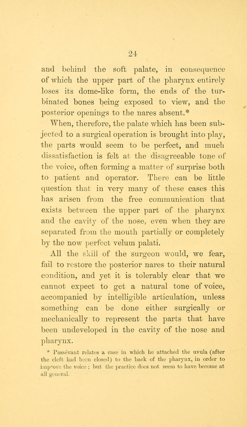 and behind the soft palate, in consequence of which, the upper part of the pharynx entirely loses its dome-like form, the ends of the tur- binated bones being exposed to view, and the posterior openings to the nares absent.* When, therefore, the palate which has been sub- jected to a surgical operation is brought into play, the parts would seem to be perfect, and much dissatisfaction is felt at the disagreeable tone of the voice, often forming a matter of surprise both to patient and operator. There can be little question that in very many of these cases this has arisen from the free communication that exists between the upper part of the pharynx and the cavity of the nose, even when they are separated from the mouth partially or completely by the now perfect velum palati. All the skill of the surgeon would, we fear, fail to restore the posterior nares to their natural condition, and yet it is tolerably clear that we cannot expect to get a natural tone of voice, accompanied by intelligible articulation, unless something can be done either surgically or mechanically to represent the parts that have been undeveloped in the cavity of the nose and pharynx. * Passevant relates a case in which he attached the uvula (after the cleft had been closed) to the back of the pharynx, in order to improve the voice ; but the practice does not seem to have become at all general.