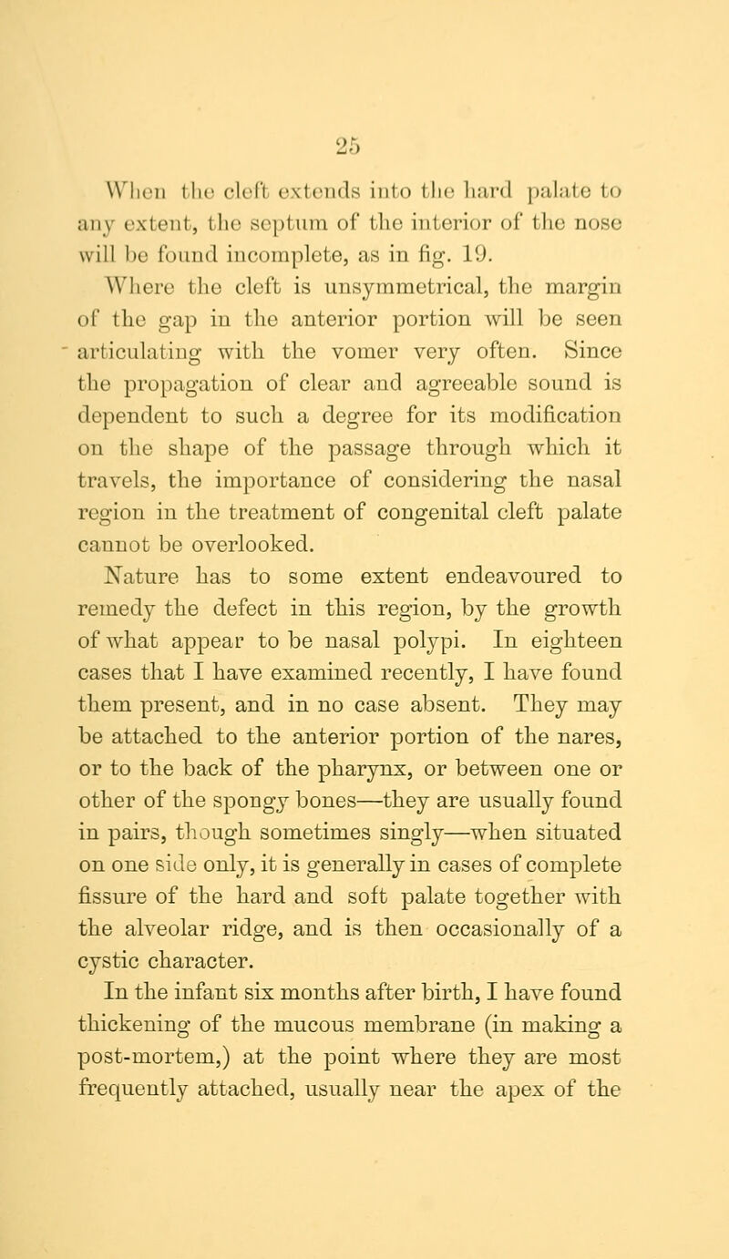 When the clefl extends into fclie bard palate to any extent, the septum of the interior of the nose will be found incomplete, as in fig. 1'.). Where the cleft is unsymmetrical, the margin of the gap in the anterior portion will be seen articulating with the vomer very often. Since the propagation of clear and agreeable sound is dependent to such a degree for its modification on the shape of the passage through which it travels, the importance of considering the nasal region in the treatment of congenital cleft palate cannot be overlooked. Nature has to some extent endeavoured to remedy the defect in this region, by the growth of what appear to be nasal polypi. In eighteen cases that I have examined recently, I have found them present, and in no case absent. They may be attached to the anterior portion of the nares, or to the back of the pharynx, or between one or other of the spongy bones—they are usually found in pairs, though sometimes singly—when situated on one side only, it is generally in cases of complete fissure of the hard and soft palate together with the alveolar ridge, and is then occasionally of a cystic character. In the infant six months after birth, I have found thickening of the mucous membrane (in making a post-mortem,) at the point where they are most frequently attached, usually near the apex of the