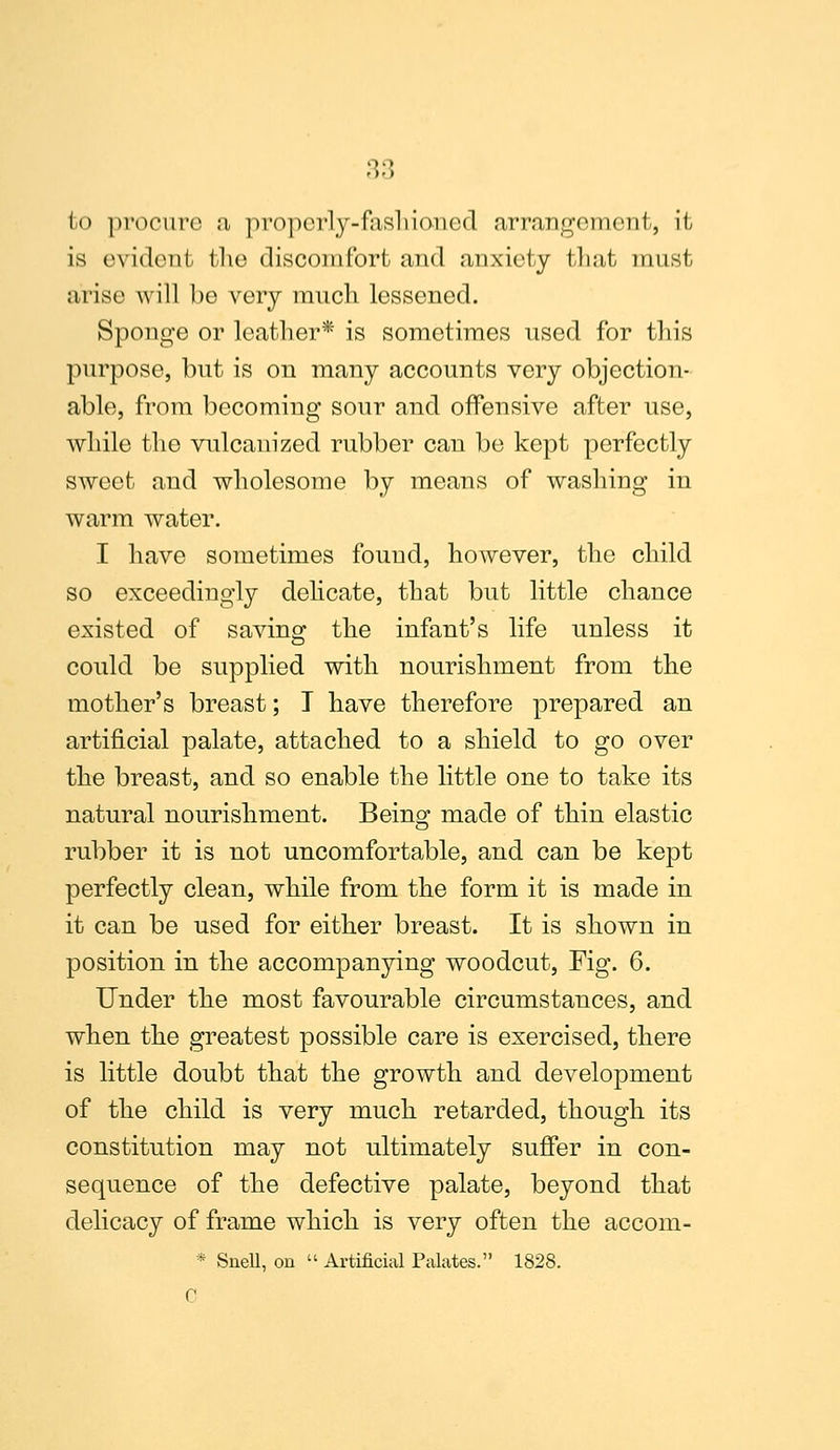 fco procure ;i properly-fashioned arrangement, it is evident the discomfort and anxiety tliat must arise will be very much lessened. Sponge or leather* is sometimes used for this purpose, but is on many accounts very objection- able, from becoming sour and offensive after use, while the vulcanized rubber can be kept perfectly sweet and wholesome by means of washing in warm water. I have sometimes found, however, the child so exceedingly delicate, that but little chance existed of saving the infant's life unless it could be supplied with nourishment from the mother's breast; T have therefore prepared an artificial palate, attached to a shield to go over the breast, and so enable the little one to take its natural nourishment. Being made of thin elastic rubber it is not uncomfortable, and can be kept perfectly clean, while from the form it is made in it can be used for either breast. It is shown in position in the accompanying woodcut, Fig. 6. Under the most favourable circumstances, and when the greatest possible care is exercised, there is little doubt that the growth and development of the child is very much retarded, though its constitution may not ultimately suffer in con- sequence of the defective palate, beyond that delicacy of frame which is very often the accom- * Snell, on  Artificial Palates. 1828. C