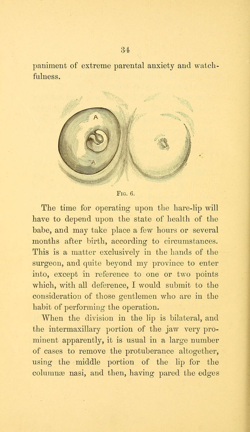 paniment of extreme parental anxiety and watch- fulness. Fig. 6. The time for operating upon the hare-lip will have to depend upon the state of health of the babe, and may take place a few hours or several months after birth, according to circumstances. This is a matter exclusively in the hands of the surgeon, and quite beyond my province to enter into, except in reference to one or two points which, with all deference, I would submit to the consideration of those gentlemen who are in the habit of performing the operation. When the division in the lip is bilateral, and the intermaxillary portion of the jaw very pro- minent apparently, it is usual in a large number of cases to remove the protuberance altogether, using the middle portion of the lip for the columns nasi, and then, having pared the edges