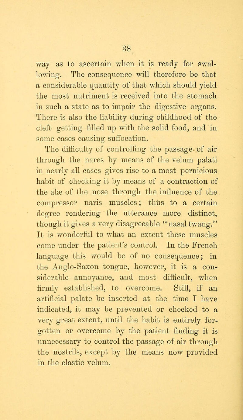 way as to ascertain when it is ready for swal- lowing. The consequence will therefore be that a considerable quantity of that which should yield the most nutriment is received into the stomach in such a state as to impair the digestive organs. There is also the liability during childhood of the cleft getting filled up with the solid food, and in some cases causing suffocation. The difficulty of controlling the passage- of air through the nares by means of the velum palati in nearly all cases gives rise to a most pernicious habit of checking it by means of a contraction of the alse of the nose through the influence of the compressor naris muscles; thus to a certain degree rendering the utterance more distinct, though it gives a very disagreeable  nasal twang. It is wonderful to what an extent these muscles come under the patient's control. In the French language this would be of no consequence; in the Anglo-Saxon tongue, however, it is a con- siderable annoyance, and most difficult, when firmly established, to overcome. Still, if an artificial palate be inserted at the time I have indicated, it may be prevented or checked to a very great extent, until the habit is entirely for- gotten or overcome by the patient finding it is unnecessary to control the passage of air through the nostrils, except by the means now provided in the elastic velum.