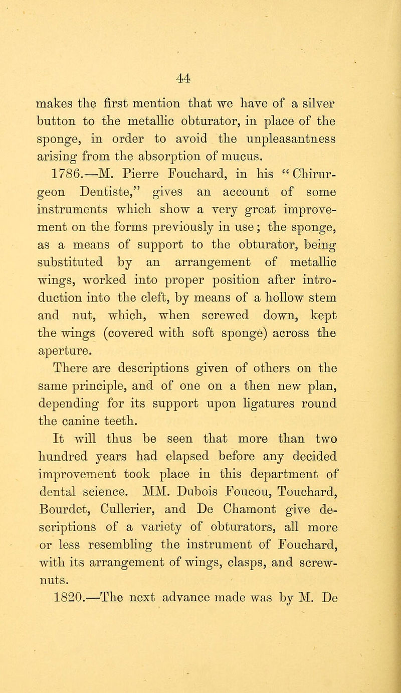 makes the first mention that we have of a silver button to the metallic obturator, in place of the sponge, in order to avoid the unpleasantness arising from the absorption of mucus. 1786.—M. Pierre Fouchard, in his Chirur- geon Dentiste, gives an account of some instruments which show a very great improve- ment on the forms previously in use; the sponge, as a means of support to the obturator, being substituted by an arrangement of metallic wings, worked into proper position after intro- duction into the cleft, by means of a hollow stem and nut, which, when screwed down, kept the wings (covered with soft sponge) across the aperture. There are descriptions given of others on the same principle, and of one on a then new plan, depending for its support upon ligatures round the canine teeth. It will thus be seen that more than two hundred years had elapsed before any decided improvement took place in this department of dental science. MM. Dubois Foucou, Touchard, Bourdet, Cullerier, and De Chamont give de- scriptions of a variety of obturators, all more or less resembling the instrument of Fouchard, with its arrangement of wings, clasps, and screw- nuts. 1820.—The next advance made was by M. De