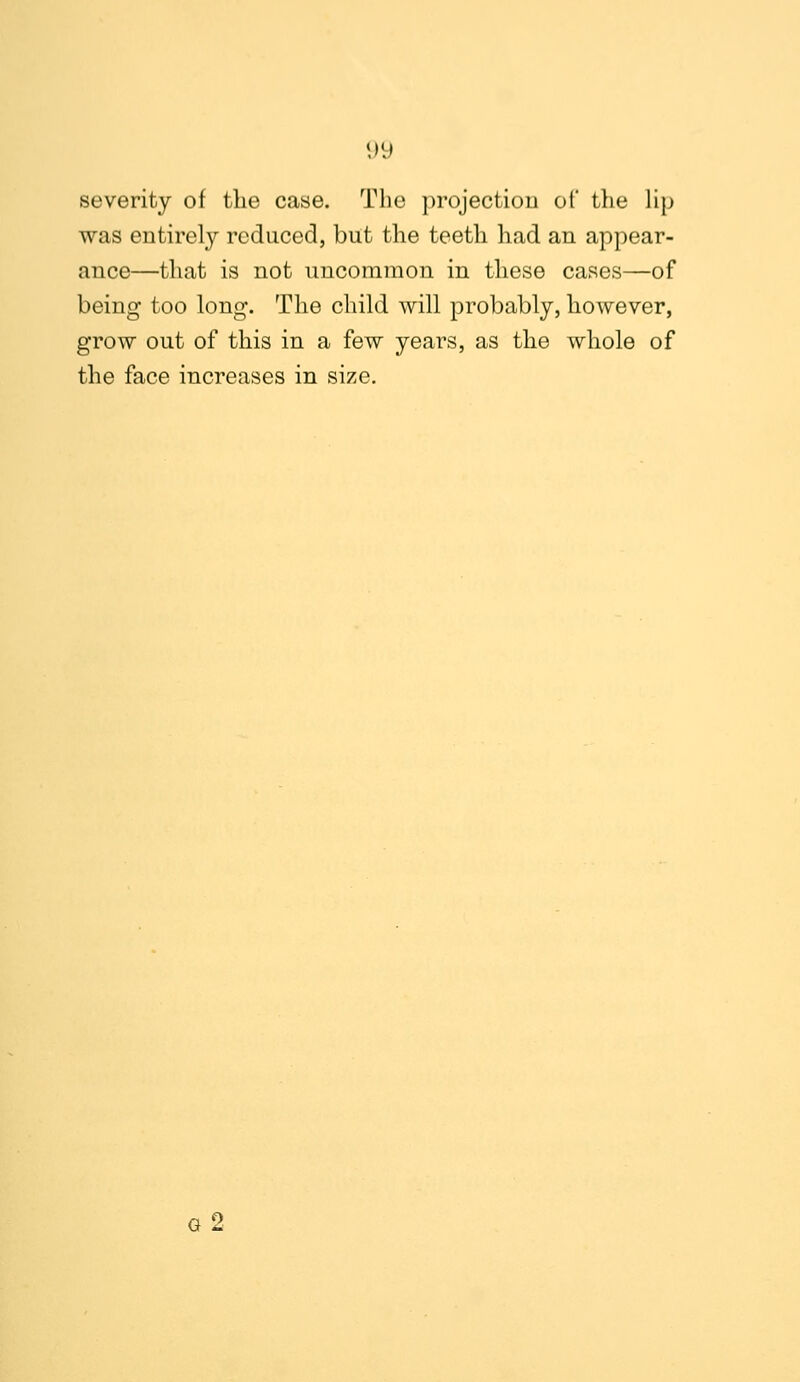 severity of the case. The projection of the lip was entirely reduced, but the teeth had an appear- ance—that is not uncommon in these cases—of being too long. The child will probably, however, grow out of this in a few years, as the whole of the face increases in size. G 2