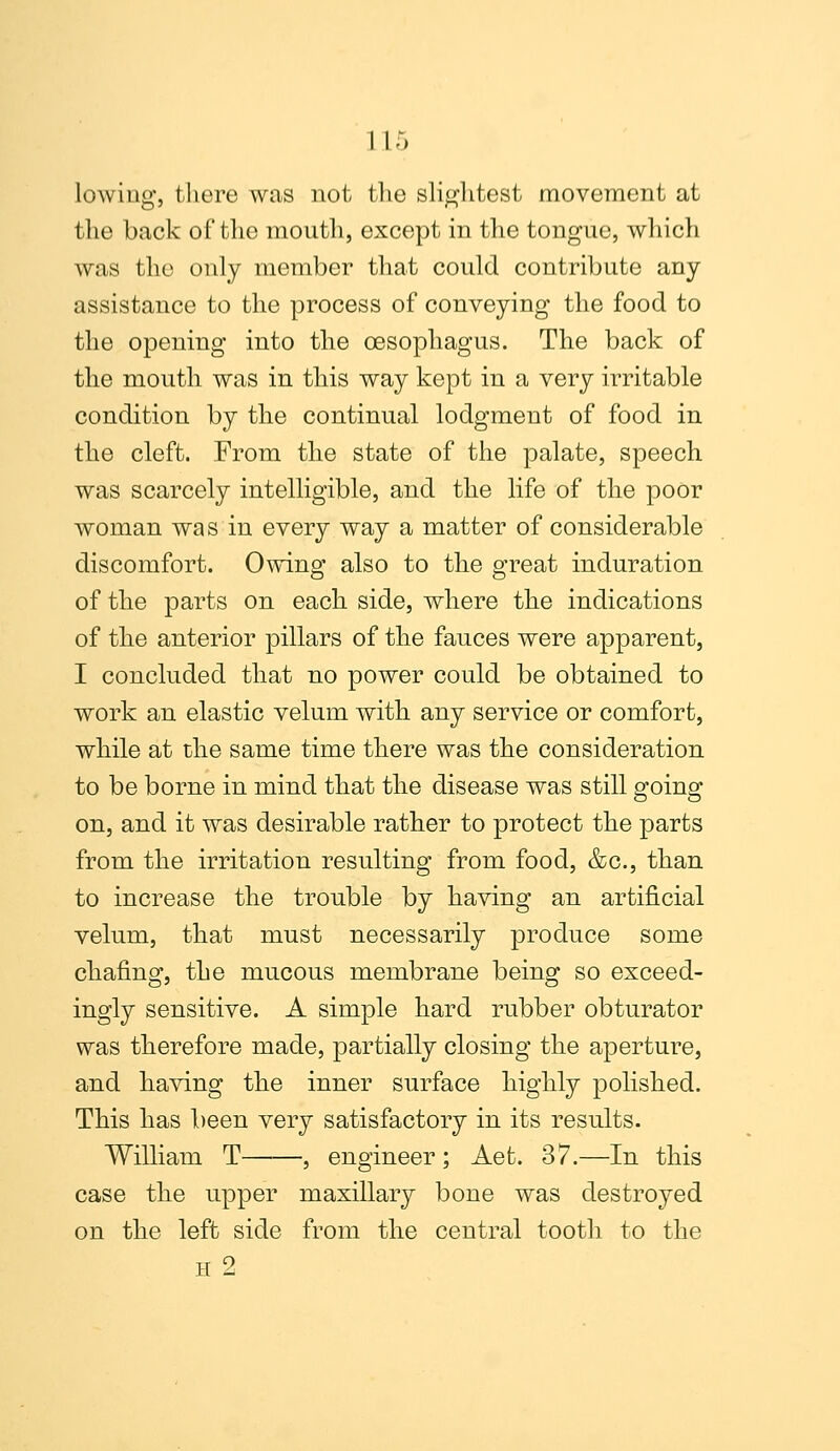 lowing, there was not the slightest movement at the back of the mouth, except in the tongue, which was the only member that could contribute any assistance to the process of conveying the food to the opening into the oesophagus. The back of the mouth was in this way kept in a very irritable condition by the continual lodgment of food in the cleft. From the state of the palate, speech, was scarcely intelligible, and the life of the poor woman was in every way a matter of considerable discomfort. Owing also to the great induration of the parts on each side, where the indications of the anterior pillars of the fauces were apparent, I concluded that no power could be obtained to work an elastic velum with any service or comfort, while at the same time there was the consideration to be borne in mind that the disease was still going on, and it was desirable rather to protect the parts from the irritation resulting from food, &c, than to increase the trouble by having an artificial velum, that must necessarily produce some chafing, the mucous membrane being so exceed- ingly sensitive. A simple hard rubber obturator was therefore made, partially closing the aperture, and having the inner surface highly polished. This has been very satisfactory in its results. William T , engineer ; Aet. 37.—In this case the upper maxillary bone was destroyed on the left side from the central tooth to the h 2