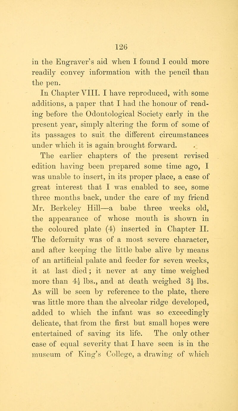 in the Engraver's aid when I found I could more readily convey information with the pencil than the pen. In Chapter VIII. I have reproduced, with some additions, a paper that I had the honour of read- ing before the Odontological Society early in the present year, simply altering the form of some of its passages to suit the different circumstances under which it is again brought forward. The earlier chapters of the present revised edition having been prepared some time ago, I was unable to insert, in its proper place, a case of great interest that I was enabled to see, some three months back, under the care of my friend Mr. Berkeley Hill—a babe three weeks old, the appearance of whose mouth is shown in the coloured plate (4) inserted in Chapter II. The deformity was of a most severe character, and after keeping the little babe alive by means of an artificial palate and feeder for seven weeks, it at last died; it never at any time weighed more than 4| lbs., and at death weighed 3| lbs. As will be seen by reference to the plate, there was little more than the alveolar ridge developed, added to which the infant was so exceedingly delicate, that from the first but small hopes were entertained of saving its life. The only other case of equal severity that I have seen is in the museum of King's College, a drawing of which