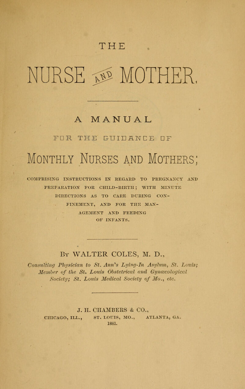 THE A MANUAL FDR THE E-UIDilNCE DF Monthly Nurses and Mothers; COMPRISING INSTRUCTIONS IN REGARD TO PREGNANCY AND PREPARATION FOR CHILD-BIRTH; WITH MINUTE DIRECTIONS AS TO CARE DURING CON- FINEMENT, AND FOR THE MAN- AGEMENT AND FEEDING OF INFANTS. By WALTER COLES, M. D., Consulting Physician to St. Ann-s Lywg-In Asyhnn, St. Louis; Member of the St. Louis Obstetrical and Gyncecological Society; St. Louis Medical Society of Mo., etc. J. H. CHAMBERS & CO., CHICAGO, ILL., ST. LOUIS, MO.. ATLANTA, GA. ISSL