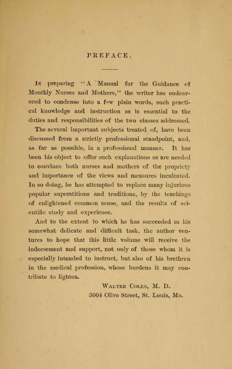 PREFACE. l?!r preparing A Manual for the Guidance of Monthly Nurses and Mothers, the writer has endeav- ored to condense into a few plain words, such practi- cal knowledge and instruction as is essential to the duties and responsibilities of the two classes addressed. The several important subjects treated of, have been discussed fi-oni a strictly professional standpoint, and, as far as possible, in a professional manner. It has been his object to offer such explanations as are needed to convince both nurses and mothei's of the propriety and importance of the views and measures inculcated. In so doing, he has attempted to replace many injurious popular superstitions and traditions, by the teachings of enlightened common sense, and the results of sci- entific study and experience. And to the extent to which he has succeeded m his somewhat delicate and difficult task, the author ven- tures to hope that this little volume will recei^e the indorsement and support, not only of those whom it is especially intended to instruct, but also of his brethren in the medical profession, whose burdens it may con- tribute to lighten, Walter Coles, M. D. 3004 Olive Street, St. Louis, Mo,