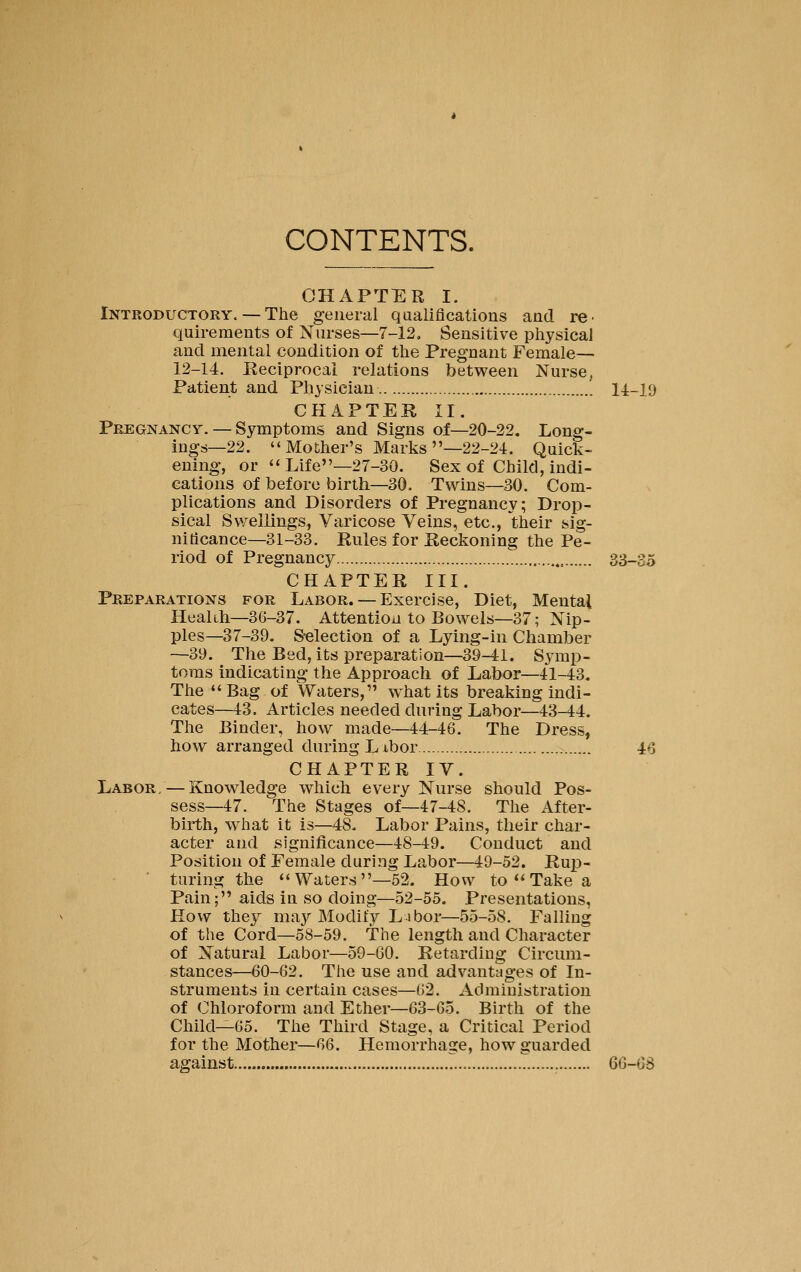 CONTENTS. CHAPTER I. Introductory. — The general qualifications and re- quirements of Nurses—7-12. Sensitive physical and mental condition of the Pregnant Female— 12-14. Reciprocal relations between Nurse, Patient and Physician 14-19 CHAPTER II. Pregnancy. — Symptoms and Signs of—20-22. Long- ings—22. Mother's Marks —22-24. Quick- ening, or Life—27-30. Sex of Child, indi- cations of before birth—30. Twins—30. Com- plications and Disorders of Pregnancy; Drop- sical Swellings, Varicose Veins, etc., their sig- nificance—31-33. Rules for Reckoning the Pe- riod of Pregnancy 33-35 CHAPTER III. Preparations for Labor.— Exercise, Diet, Mental Heakh—36-37. Attention to Bowels—37; Nip- ples—37-39. S-election of a Lying-in Chamber —39. The Bed, its preparation—39-41. Symp- toms indicating the Approach of Labor—41-43. The Bag of Waters, what its breaking indi- cates—43. Articles needed during Labor—43-44. The Binder, how made—44-46. The Dress, how arranged during Libor 46 CHAPTER IV. Labor/—Knowledge which every Nurse should Pos- sess—47. The Stages of—47-48. The After- birth, -what it is—48. Labor Pains, their char- acter and significance—48-49. Conduct and Position of Female during Labor—19-52. Rujp- turing the Waters—52. How to  Take a Pain; aids in so doing—52-55. Presentations, How they may Modify Ls bor—55-58. Falling of the Cord—58-59. The length and Character of Natural Labor—59-GO. Retarding Circum- stances—60-62. The use and advantages of In- struments in certain cases—62. Administration of Chloroform and Ether—63-65. Birth of the Child—65. The Third Stage, a Critical Period for the Mother—66. Hemorrhage, how guarded