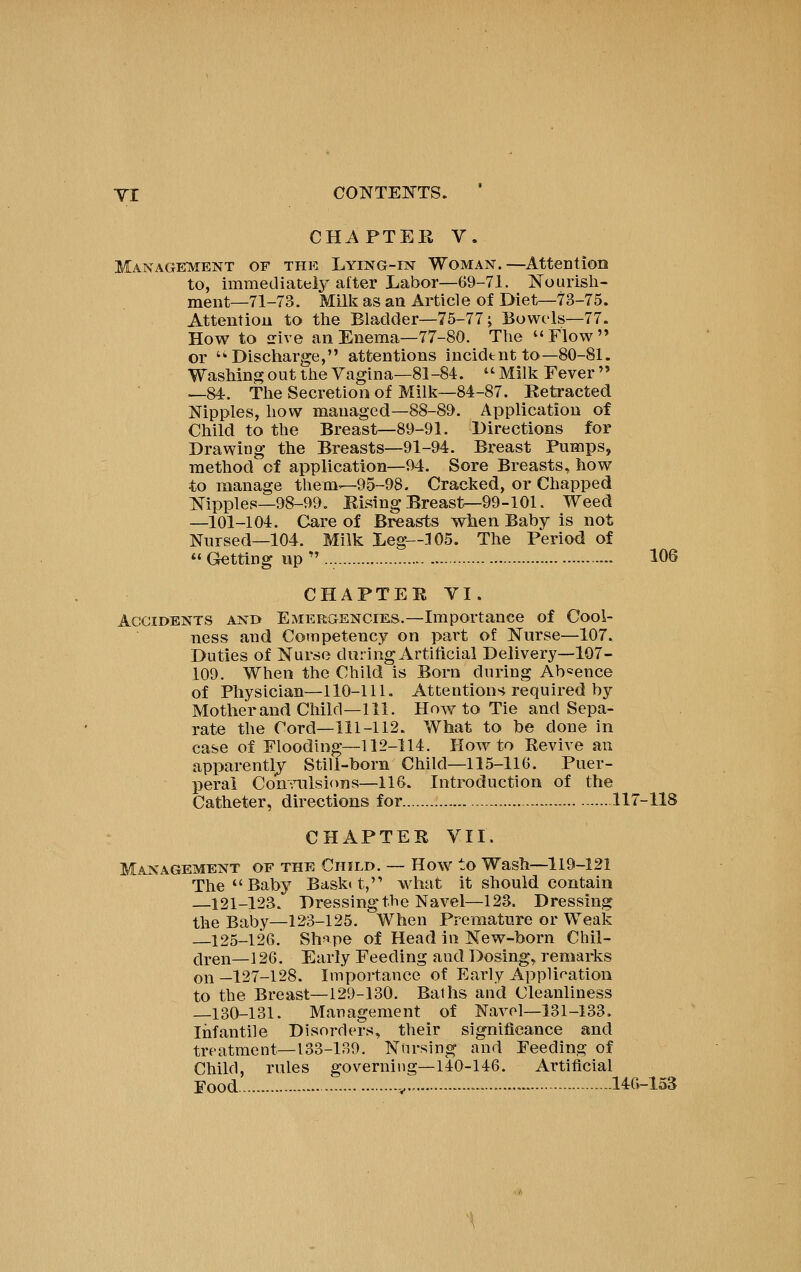 CHAPTER V. Management of the Lying-est Woman.—AtteDtion to, immediately after Labor—69-71. Nourish- ment—71-73. Mill?: as an Ai^ticle of Diet—73-75. Attention to the Bladder—75-77; Bowels—77. How to irive an Enema—77-80. The Flow or '^Discharge, attentions incident to—80-81. Washing out the Vagina—81-84. ^'Milli Fever —84. The Secretion of Milk—84-87. Retracted Nipples, how managed—88-89. Application of Child to the Breast—89-91. Directions for Drawing the Breasts—91-94. Breast Pumps, method of application—94. Sore Breasts, how to manage them—95-98. Cracked, or Chapped jsj-ippies—98-99. Rising Breast^99-101. Weed —101-104. Care of Breasts when Baby is not Nursed—104. Milk Leg—105. The Period of  Getting up  106 CHAPTER VI. Accidents and Emergencies.—Importance of Cool- ness and Competency on part of Nurse—107. Duties of Nurse during Artificial Delivery—107- 109. When the Child is Born during Absence of Physician—110-111. Attentions required by Mother and Child—111. How to Tie and Sepa- rate the Cord—111-112. What to be done in case of Flooding—112-114. How to Revive an apparently Still-born Child—115-116. Puer- peral Comailsions—116. Introduction of the Catheter, directions for 117-118 CHAPTER VII. Management of the Child. — How to Wash—119-121 The Baby Bask(t,'' what it should contain 121-123. Dressing the Navel—123. Dressing the Baby—123-125. When Premature or Weak —125-126. Sh*ipe of Head in New-born Cliil- t^i-en—i 26. Early Feeding and Dosing, remarks on_127-128. Importance of Early Application to the Breast—129-130. Baths and Cleanliness —130-131. Management of Navel-131-133. Infantile Disorders, their significance and treatment-133-139. Nursing and Feeding of Child, rules governing—140-146. Artificial Food y... • 146-153