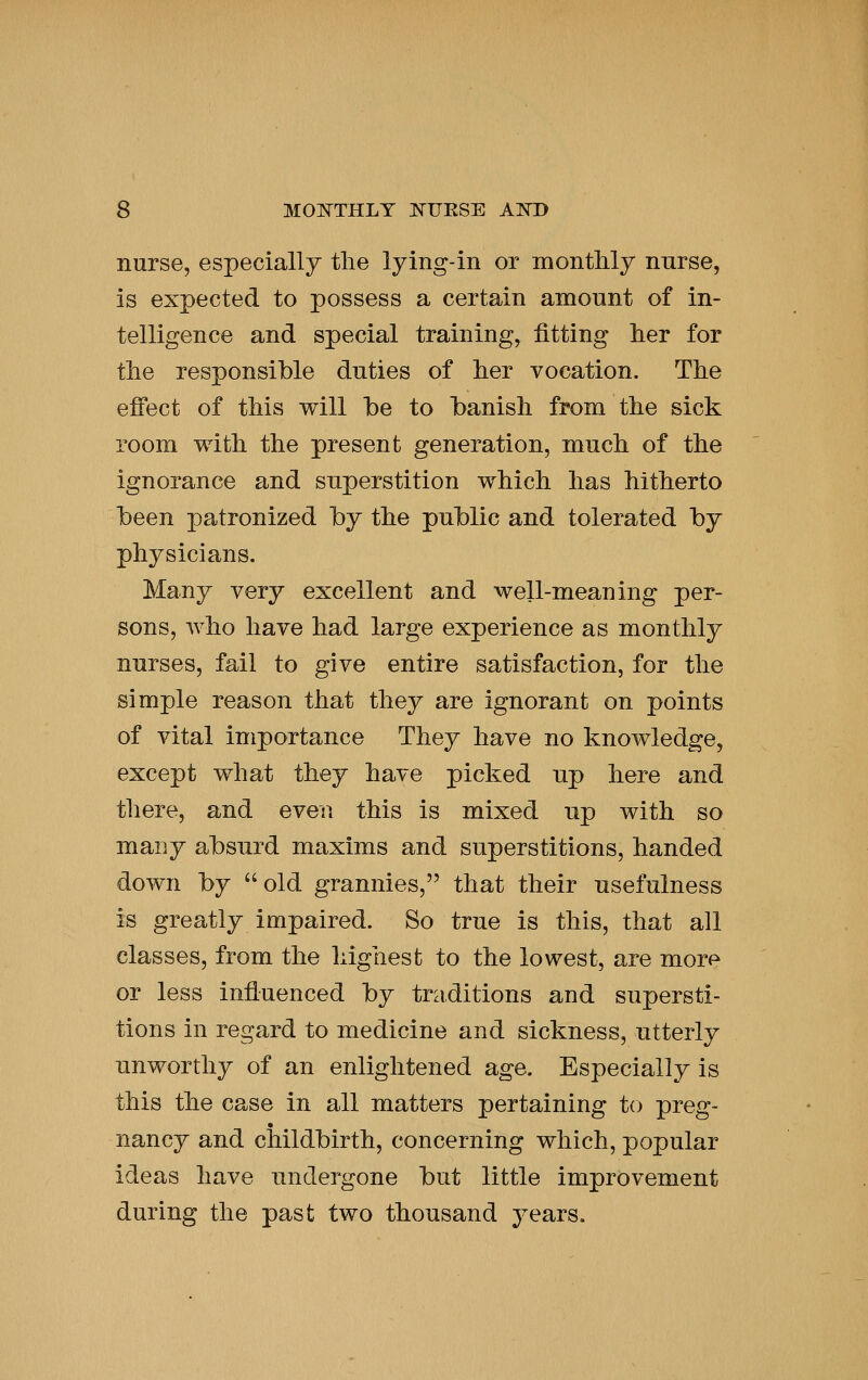 nurse, especially tlie lying-in or montMy nnrse, is expected to possess a certain amount of in- telligence and special training, fitting lier for tlie responsible duties of lier vocation. Tlie effect of tMs will be to banish from ttie sick room with the present generation, much of the ignorance and superstition which has hitherto been patronized by the public and tolerated by physicians. Many very excellent and well-meaning per- sons, who have had large experience as monthly nurses, fail to give entire satisfaction, for the simple reason that they are ignorant on points of vital importance They have no knowledge, except what they have picked up here and there, and even this is mixed up with so many absurd maxims and superstitions, handed down by old grannies, that their usefulness is greatly impaired. So true is this, that all classes, from the highest to the lowest, are more or less influenced by traditions and supersti- tions in regard to medicine and sickness, utterly unworthy of an enlightened age. Especially is this the case in all matters pertaining to preg- nancy and childbirth, concerning which, popular ideas have undergone but little improvement during the past two thousand years.