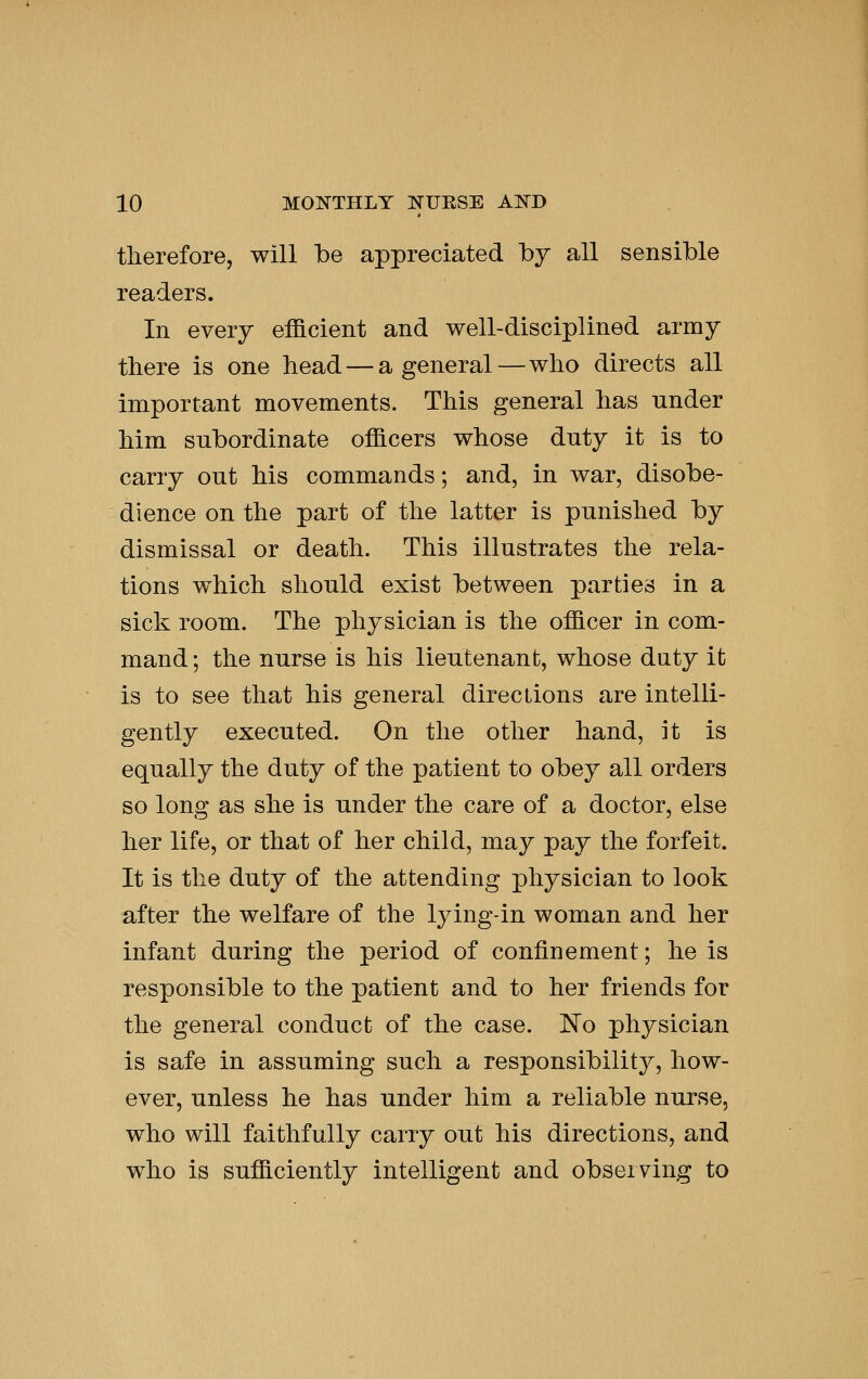 therefore, will be appreciated by all sensible readers. In every efficient and well-disciplined army there is one head — a general—who directs all important movements. This general has under him subordinate officers whose duty it is to carry out his commands; and, in war, disobe- dience on the part of the latter is punished by dismissal or death. This illustrates the rela- tions which should exist between parties in a sick room. The physician is the officer in com- mand; the nurse is his lieutenant, whose duty it is to see that his general directions are intelli- gently executed. On the other hand, it is equally the duty of the patient to obey all orders so long as she is under the care of a doctor, else her life, or that of her child, may pay the forfeit. It is the duty of the attending physician to look after the welfare of the lying-in woman and her infant during the period of confinement; he is responsible to the patient and to her friends for the general conduct of the case. No physician is safe in assuming such a responsibility, how- ever, unless he has under him a reliable nurse, who will faithfully carry out his directions, and who is sufficiently intelligent and observing to