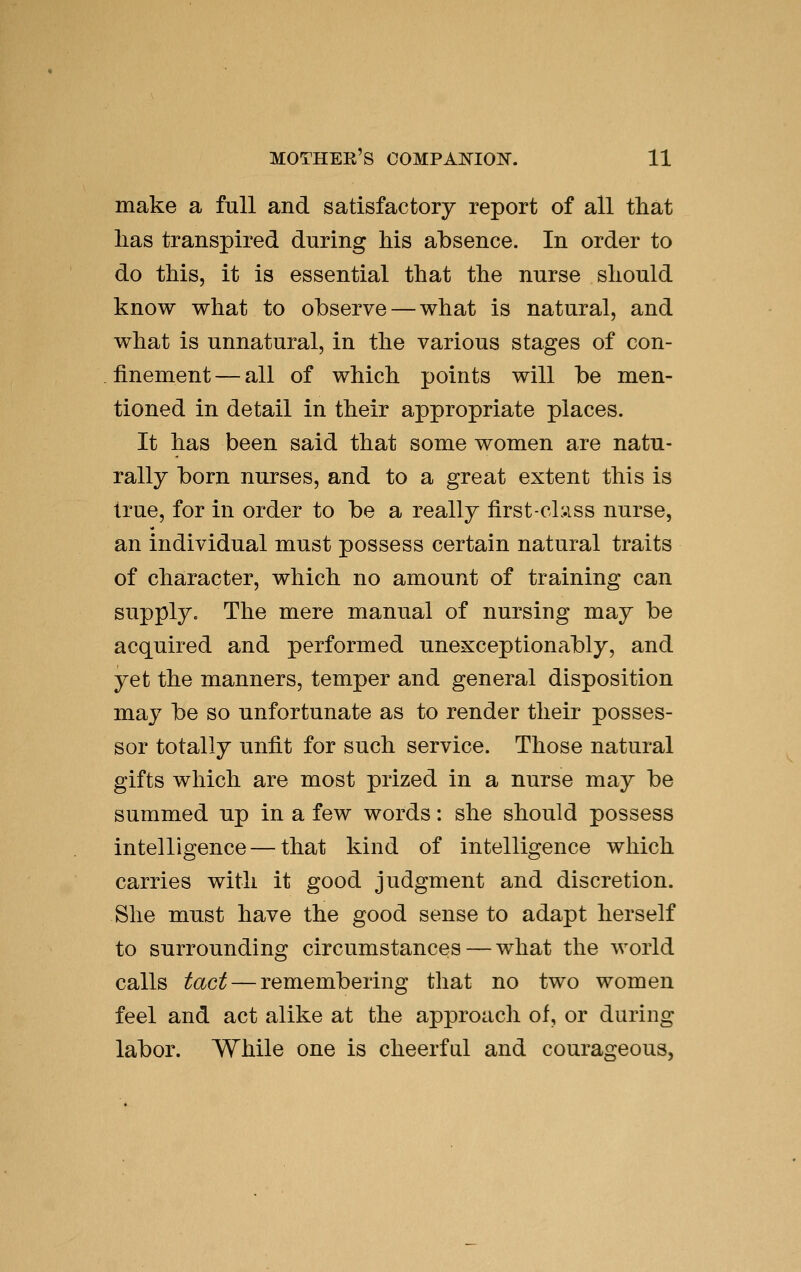 make a full and satisfactory report of all that lias transpired during Ms absence. In order to do this, it is essential that the nnrse should know what to observe — what is natural, and what is unnatural, in the various stages of con- finement— all of which points will be men- tioned in detail in their appropriate places. It has been said that some women are natu- rally born nurses, and to a great extent this is true, for in order to be a really first-cl:.iss nurse, an individual must possess certain natural traits of character, which no amount of training can supply. The mere manual of nursing may be acquired and performed unexceptionably, and yet the manners, temper and general disposition may be so unfortunate as to render their posses- sor totally unfit for such service. Those natural gifts which are most prized in a nurse may be summed up in a few words: she should possess intelligence — that kind of intelligence which carries with it good judgment and discretion. She must have the good sense to adapt herself to surrounding circumstances — what the world calls tact — remembering that no two women feel and act alike at the approacli of, or during labor. While one is cheerful and courageous,
