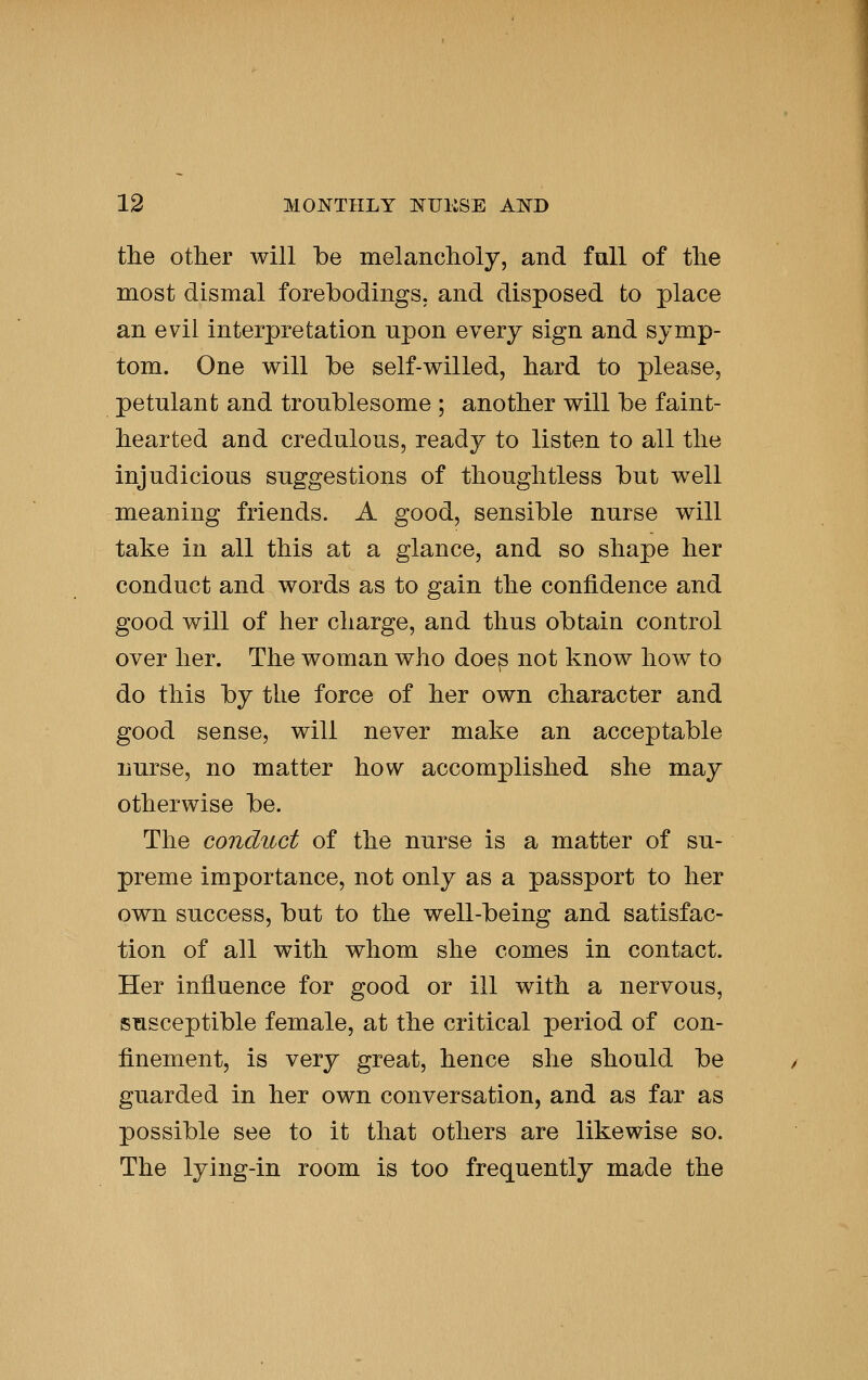 the other will be melanclioly, and fall of the most dismal forebodings, and disposed to place an evil interpretation upon every sign and symp- tom. One will be self-willed, hard to please, petulant and troublesome ; another will be faint- hearted and credulous, ready to listen to all the injudicious suggestions of thoughtless but well meaning friends. A good, sensible nurse will take in all this at a glance, and so shape her conduct and words as to gain the confidence and good will of her charge, and thus obtain control over her. The woman who doe^ not know how to do this by the force of her own character and good sense, will never make an acceptable nurse, no matter how accomplished she may otherwise be. The conduct of the nurse is a matter of su- preme importance, not only as a passport to her own success, but to the well-being and satisfac- tion of all with whom she comes in contact. Her influence for good or ill with a nervous, susceptible female, at the critical period of con- finement, is very great, hence she should be guarded in her own conversation, and as far as possible see to it that others are likewise so. The lying-in room is too frequently made the