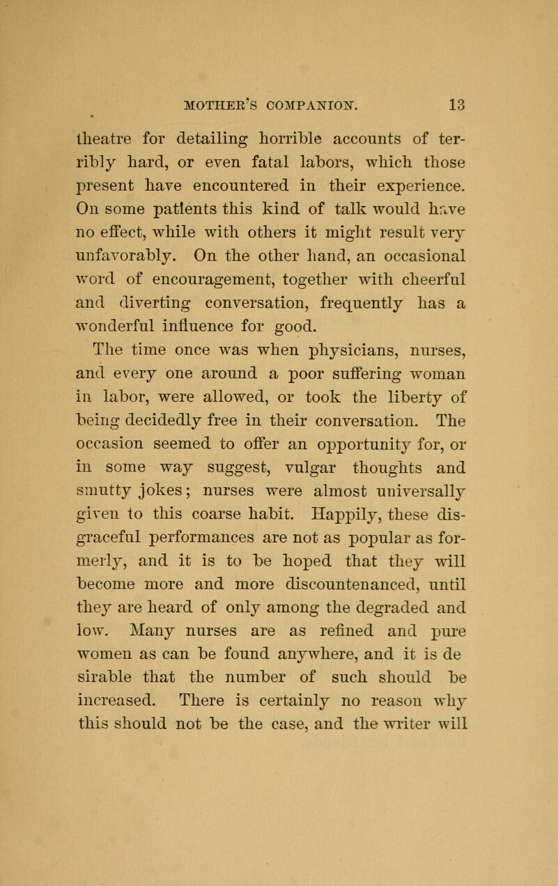 theatre for detailing horrible accounts of ter- ribly bard, or even fatal labors, wMcb those present have encountered in their experience. On some patients this kind of talk would hrive no effect, while with others it might result very unfavorably. On the other hand, an occasional Vv^ord of encouragement, together with cheerful and diverting conversation, frequently has a wonderful influence for good. The time once was when physicians, nurses, and every one around a poor suffering woman in labor, were allowed, or took the liberty of being decidedly free in their conversation. The occasion seemed to offer an opportunity for, or in some way suggest, vulgar thoughts and smutty jokes; nurses were almost universally given to this coarse habit. Happily, these dis- graceful performances are not as popular as for- merly, and it is to be hoped that they will become more and more discountenanced, until they are heard of only among the degraded and low. Many nurses are as refined and pui^e women as can be found anywhere, and it is de sirable that the number of such should be increased. There is certainly no reason why this should not be the case, and the writer will