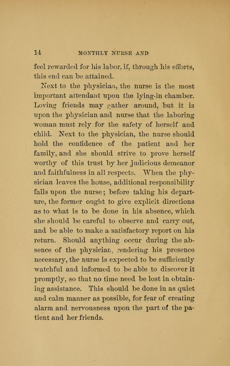 feel rewarded for his labor, if, tlirougli liis efforts, tills end can be attained. JSText to the physiciarij the nurse is the most important attendaiit upon the lying-in chamber. Loving friends may gather around, but it is upon the physician and nurse that tlie laboring woman must rely for the safety of herself and child. ISText to tlie physician, the nurse should hold the conlidence of the patient and her family, and she should strive to prove herself worthy of this trust by her judicious demeanor and faithfulness in all respects. When the phy- sician leaves the house, additional responsibility falls upon tlie nurse; before taking his depart- ure, the former ought to give explicit directions as to what is to be done in his absence, which she should be careful to observe and carry out, and be able to make a satisfactory report on his return. Should anything occur during the ab- sence of the physician, rendering his presence necessary, the nurse is expected to be sufficiently watchful and informed to be able to discover it promptly, so that no time need be lost in obtain- ing assistance. This should be done in as quiet and calm manner as possible, for fear of creating alarm and nervousness upon the part of the pa- tient and her friends.