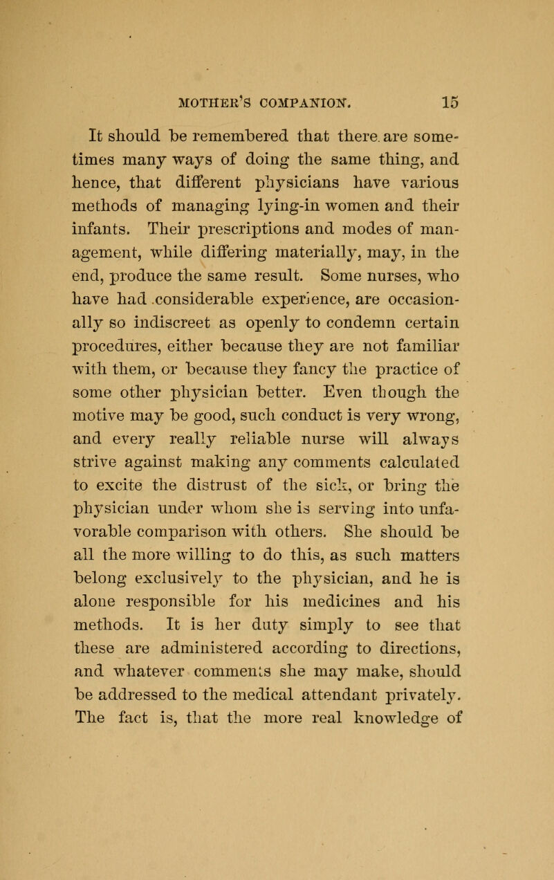 It should be remembered that there, are some- times many ways of doing tlie same thing, and hence, that diflerent physicians have various methods of managing lying-in women and their infants. Their prescriptions and modes of man- agement, while differing materially, may, in the end, produce the same result. Some nurses, who have had considerable experience, are occasion- ally so indiscreet as openly to condemn certain procedures, either because they are not familiar with them, or because they fancy the practice of some other physician better. Even though the motive may be good, such conduct is very wrong, and every really reliable nurse will always strive against making any comments calculated to excite the distrust of the sicli, or bring the physician under whom she is serving into unfa- vorable comparison with others. She should be all the more willing to do this, as such matters belong exclusively to the physician, and he is alone responsible for his medicines and his methods. It is her duty simply to see that these are administered according to directions, and whatever comments she may make, should be addressed to the medical attendant privately. The fact is, that the more real knowledge of