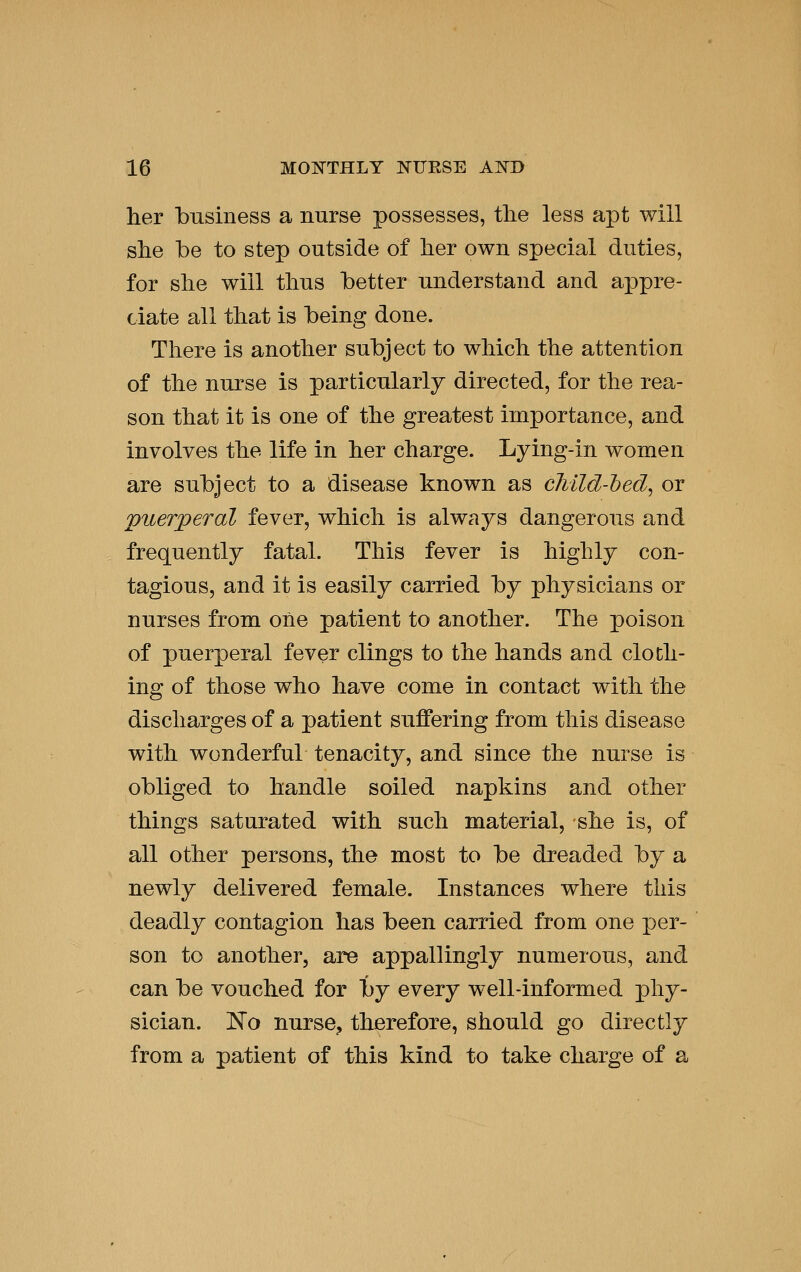 her business a nurse possesses, the less apt will she be to step outside of her own special duties, for she will thus better understand and appre- ciate all that is being done. There is another subject to which the attention of the nurse is particularly directed, for the rea- son that it is one of the greatest importance, and involves the life in her charge. Lying-in women are subject to a disease known as cMld-hed^ or puerperal fever, which is always dangerous and frequently fatal. This fever is highly con- tagious, and it is easily carried by physicians or nurses from one patient to another. The poison of puerperal fever clings to the hands and cloth- ing of those who have come in contact with the discharges of a patient suffering from this disease with wonderful tenacity, and since the nurse is obliged to handle soiled napkins and other things saturated with such material, she is, of all other persons, the most to be dreaded by a newly delivered female. Instances where this deadly contagion has been carried from one per- son to another, are appallingly numerous, and can be vouched for by every well-informed phy- sician. No nurse^ therefore, should go directly from a patient of this kind to take charge of a