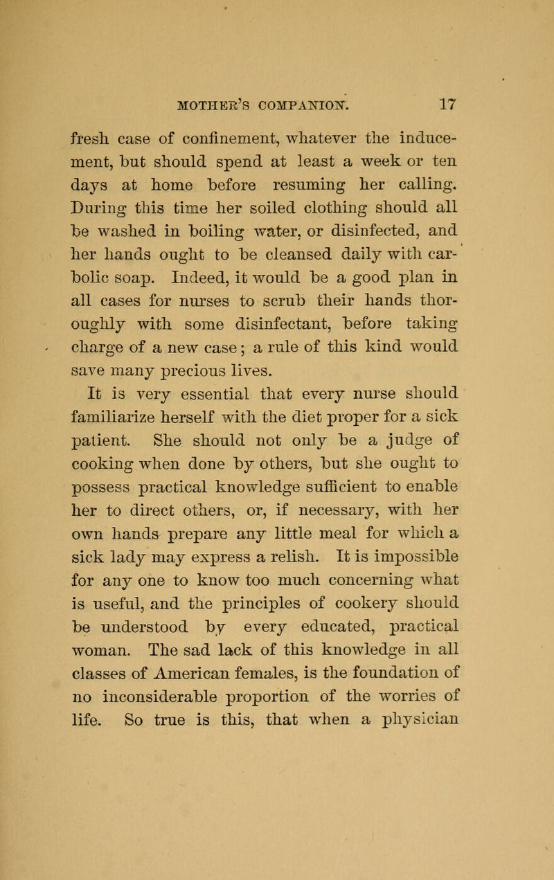 fresh case of confinement, whatever the induce- ment, but should spend at least a week or ten days at home before resuming her calling. During this time her soiled clothing should all be washed in boiling water, or disinfected, and her hands ought to be cleansed daily with car- bolic soap. Indeed, it would be a good plan in all cases for nurses to scrub their hands thor- oughly with some disinfectant, before taking charge of a new case; a rule of this kind would save many precious lives. It is very essential that every nurse should familiarize herself with the diet proper for a sick patient. She should not only be a judge of cooking when done by others, but she ought to possess practical knowledge sufficient to enable her to direct others, or, if necessary, with her own hands prepare any little meal for which a sick lady may express a relish. It is impossible for any one to know too much concerning what is useful, and the principles of cookery should be understood by every educated, practical woman. The sad lack of this knowledge in all classes of American females, is the foundation of no inconsiderable proportion of the worries of life. So true is this, that when a physician