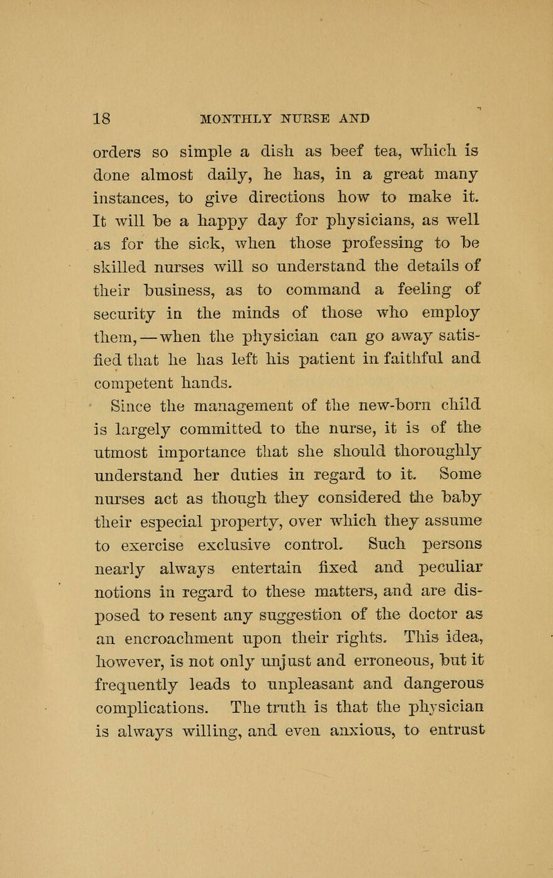 orders so simple a disli as beef tea, wMcli is done almost daily, lie lias, in a great many instances, to give directions how to make it. It will be a happy day for physicians, as well as for the sick, when those professing to be skilled nurses will so understand the details of their business, as to command a feeling of security in the minds of those who employ them, — when the physician can go away satis- fied that he has left his patient in faithful and competent hands. ' Since the management of the new-born child is largely committed to the nurse, it is of the utmost importance that she should thoroughly understand her duties in regard to it. Some nurses act as though they considered the baby their especial property, over which they assume to exercise exclusive control. Such persons nearly always entertain fixed and peculiar notions in regard to these matters, and are dis- posed to resent any suggestion of the doctor as an encroachment upon their rights. This idea, however, is not only unjust and erroneous, but it frequently leads to unpleasant and dangerous complications. The truth is that the physician is always willing, and even anxious, to entrust