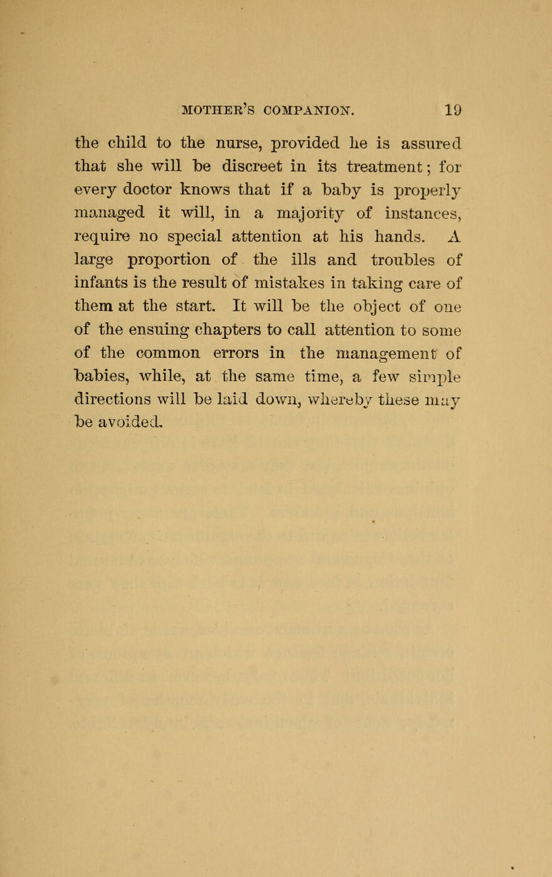 the child to the nurse, provided he is assured that she will be discreet in its treatment; for every doctor knows that if a baby is properly managed it will, in a majority of instances, require no special attention at his hands. A large proportion of the ills and troubles of infants is the result of mistakes in taking care of them at the start. It will be the object of one of the ensuing chapters to call attention to some of the common errors in the management of babies, while, at the same time, a few simple directions will be laid down, whereby these may be avoided.