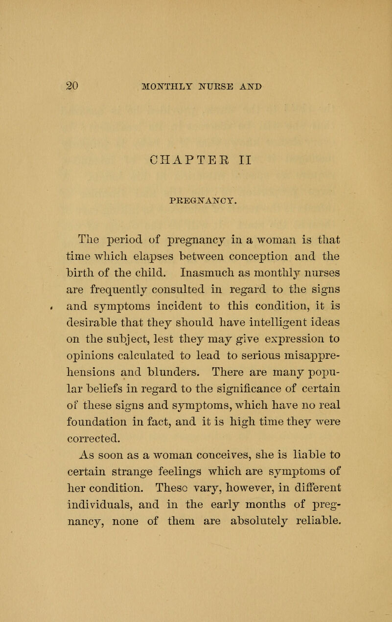 CHAPTEE II PEEG^AKCT. Tlie period of pregnancy in a woman is tliat time wliicli elapses between conception and the birth of the child. Inasmuch as monthly nurses are frequently consulted in regard to the signs and symptoms incident to this condition, it is desirable that they should have intelligent ideas on the subject, lest they may give expression to opinions calculated to lead to serious misappre- hensions and blunders. There are many popu- lar beliefs in regard to the significance of certain of these signs and symptoms, which have no real foundation in fact, and it is high time they were corrected. As soon as a woman conceives, she is liable to certain strange feelings which are symptoms of her condition. These vary, however, in different individuals, and in the early months of preg- nancy, none of them are absolutely reliable.