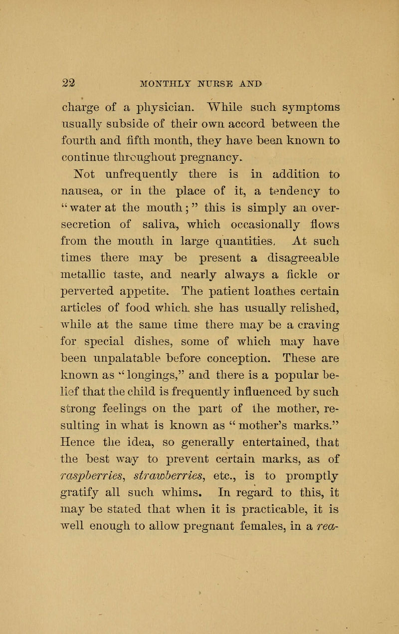 cliarge of a physician. While such symptoms usually subside of their own accord between the fourth and fifth month, they have been known to continue throughout pregnancy. E'ot unfrequently there is in addition to nausea, or in the place of it, a tendency to  water at the mouth ;  this is simply an. over- secretion of saliva, which occasionally flows from the mouth in large quantities. At such times there may be present a disagreeable metallic taste, and nearly always a fickle or perverted appetite. The patient loathes certain articles of food which, she has usuallv relished, while at the same time there may be a craving for sp-ecial dishes, some of which may have been unpalatable before conception. These are known as ' longings, and there is a popular be- lief that the child is frequently influenced by such strong feelings on the part of the mother, re- sulting in what is known as  mother's marks. Hence the idea, so generally entertained, that the best way to prevent certain marks, as of raspberries, strawberries, etc., is to promptly gratify all such whims. In regard to this, it may be stated that when it is practicable, it is well enough to allow pregnant females, in a rea-