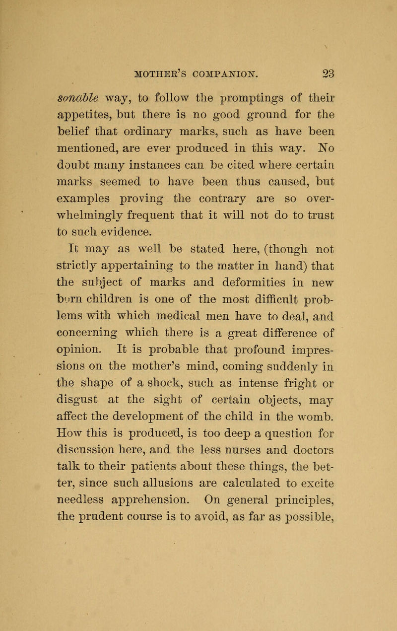 sonable way, to follow tlie promptings of tlieir appetites, but there is no good ground for the belief that ordinary marks, such as have been mentioned, are ever produced in this way. No doubt many instances can be cited where certain marks seemed to have been thus caused, but examples proving the contrary are so over- whelmingly frequent that it will not do to trust to such evidence. It may as well be stated here, (though not strictly appertaining to the matter in hand) that the subject of marks and deformities in new born children is one of the most difficult prob- lems with which medical men have to deal, and concerning which there is a great difference of opinion. It is probable that profound imjpres- sions on the mother's mind, coming suddenly in the shape of a shock, such as intense fright or disgust at the sight of certain objects, may affect the development of the child in the womb. How this is produced, is too deep a question for discussion here, and the less nurses and doctors talk to their patients about these things, the bet- ter, since such allusions are calculated to excite needless apprehension. On general principles, the prudent course is to avoid, as far as possible,