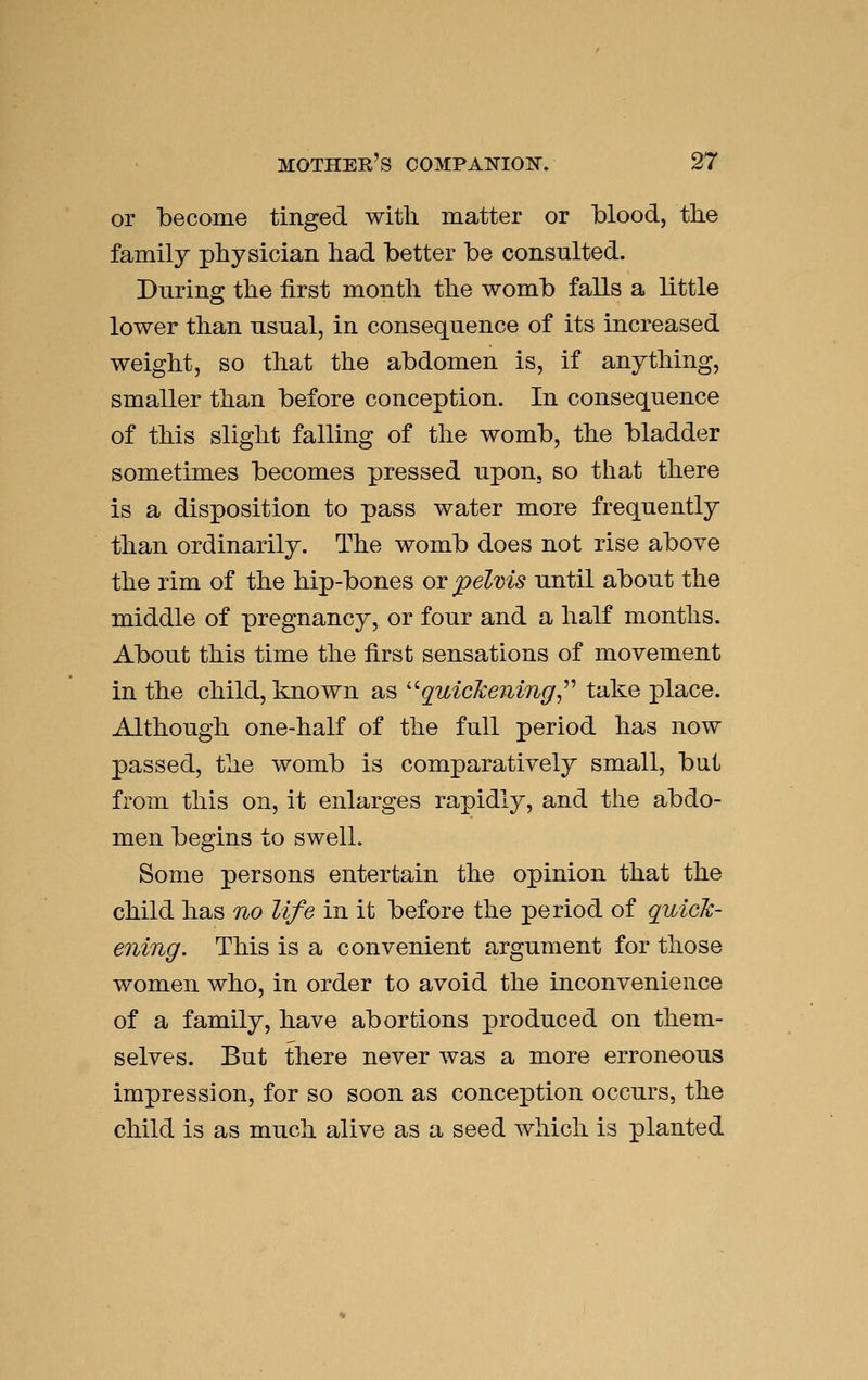 or become tinged with matter or blood, tlie family physician had better be consulted. During the first month the womb falls a little lower than usual, in consequence of its increased weight, so that the abdomen is, if anything, smaller than before conception. In consequence of this slight falling of the womb, the bladder sometimes becomes pressed upon, so that there is a disposition to pass water more frequently than ordinarily. The womb does not rise above the rim of the hip-bones or pelvis until about the middle of pregnancy, or four and a half months. About this time the first sensations of movement in the child, known as '^quickening^^'' take place. Although one-half of the full period has now passed, the womb is comparatively small, but from this on, it enlarges rapidly, and the abdo- men begins to swell. Some persons entertain the opinion that the child has no life in it before the period of quick- ening. This is a convenient argument for those women who, in order to avoid the inconvenience of a family, have abortions produced on them- selves. But there never was a more erroneous impression, for so soon as conception occurs, the child is as much alive as a seed which is planted