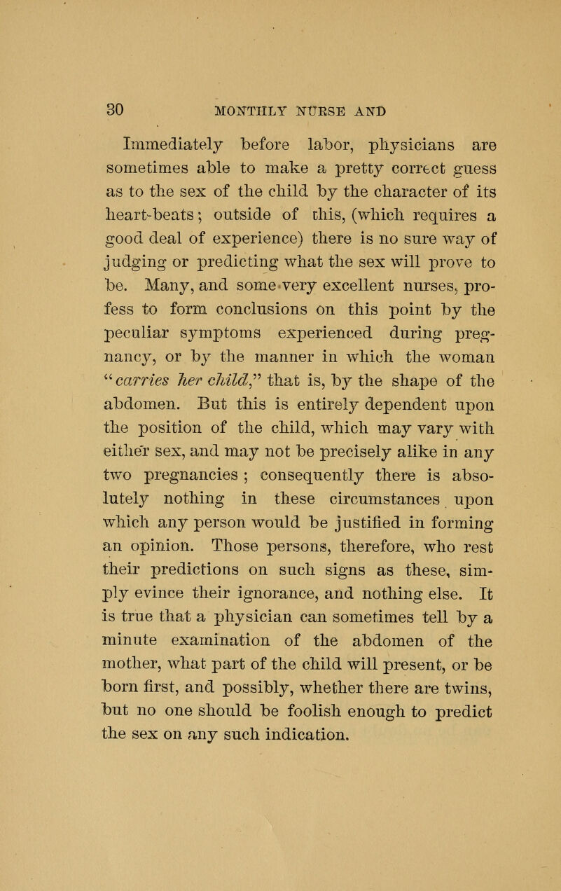 Immediately before labor, physicians are sometimes able to make a pretty correct guess as to tlie sex of the child by the character of its heart-beats; outside of this, (which requires a good deal of experience) there is no sure way of judging or predicting what the sex will prove to be. Many, and some very excellent nurses, pro- fess to form conclusions on this point by the peculiar symptoms experienced during preg- nancy, or by the manner in which the woman ''carries her cliild.^^ that is, by the shape of the abdomen. But this is entirely dependent upon the position of tlie child, which may vary with either sex, and may not be precisely alike in any two pregnancies ; consequently there is abso- lutely nothing in these circumstances upon which any person would be justified in forming an opinion. Those persons, therefore, who rest their predictions on such signs as these, sim- ply evince their ignorance, and nothing else. It is true that a physician can sometimes tell by a minute examination of the abdomen of the mother, what part of the child will present, or be born first, and possibly, whether there are twins, but no one should be foolish enough to predict the sex on any such indication.