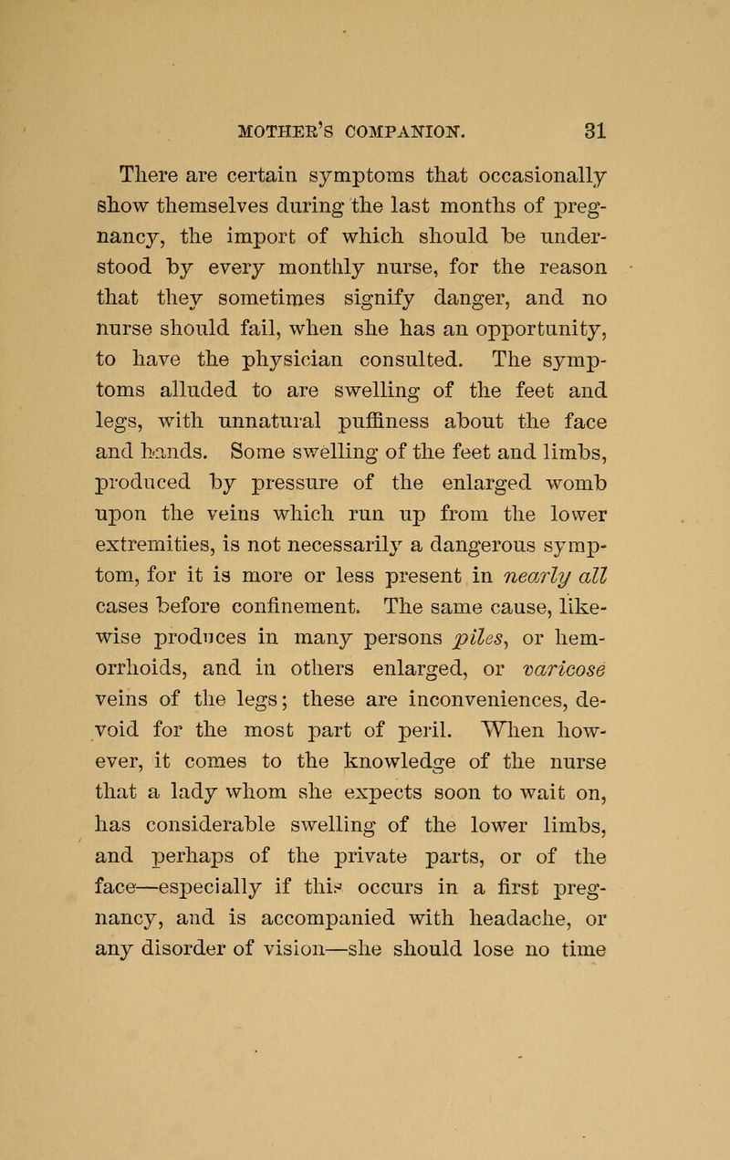 There are certain symptoms that occasionally show themselves during the last months of preg- nancy, the import of which should be under- stood by every monthly nurse, for the reason that they sometimes signify danger, and no nurse should fail, when she has an opportunity, to have the physician consulted. The symp- toms alluded to are swelling of the feet and legs, with unnatural puffiness about the face and bands. Some swelling of the feet and limbs, produced by pressure of the enlarged womb upon the veins which run up from the lower extremities, is not necessarily a dangerous symp- tom, for it is more or less present in nearly all cases before confinement. The same cause, like- wise produces in many persons piles^ or hem- orrhoids, and in others enlarged, or varicose veins of the legs; these are inconveniences, de- void for the most part of peril. When how- ever, it comes to the knowledge of the nurse that a lady whom she expects soon to wait on, has considerable swelling of the lower limbs, and perhaps of the private parts, or of the face—especially if thir^ occurs in a first preg- nancy, and is accompanied with headache, or any disorder of vision—she should lose no time