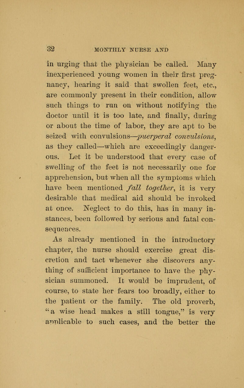 in urging that the physician be called. Many inexperienced yonng women in their first preg- nancy, hearing it said that swollen feet, etc., are commonly present in their condition, allow snch things to run on without notifying the doctor until it is too late, and finally, during or about the time of labor, they are apt to be seized with coiivulsionB—pioerperal convulsions, as they called—which are exceedingly danger- ous. Let it be understood that every case of swelling of the feet is not necessarily one for apprehension, but when all the symptoms which have been mentioned fall together, it is very desirable that medical aid should be invoked at once. Keglect to do this, has in many in- stances, been followed by serious and fatal con- sequences. As already mentioned in the introductory chapter, the nurse should exercise great dis- cretion and tact whenever she discovers any- thing of sufficient importance to have the phy- sician summoned. It would be imprudent, of course, to state her fears too broadly, either to the patient or the family. The old proverb, ''a wise head makes a still tongue, is very a-pplicable to such cases, and the better the