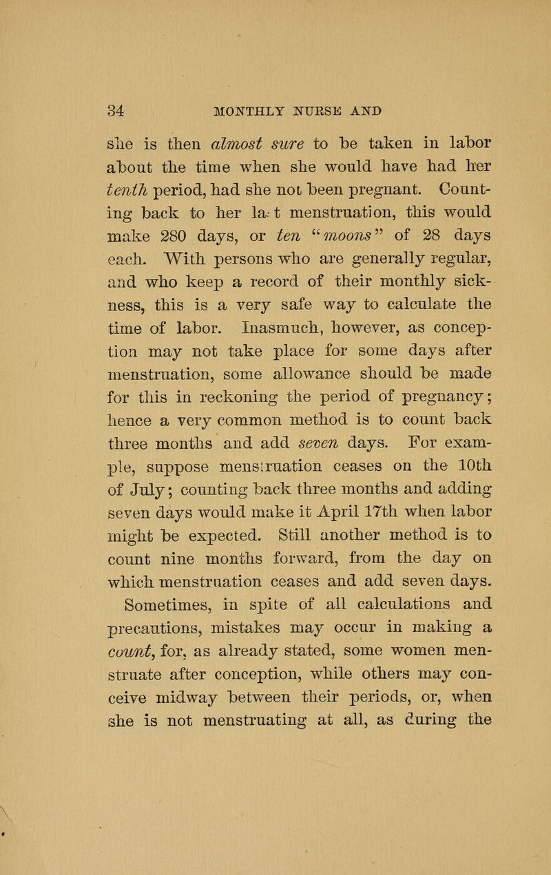 slie is then almost sure to be taken in labor about tlie time wlien she would liave had. her tenth period, had she not been pregnant. Count- ing back to her la.t menstruation, this would make 280 days, or ten moons^^ of 28 days each. With persons who are generally regular, and who keep a record of their monthly sick- ness, this is a very safe way to calculate the time of labor. Inasmuch, however, as concep- tion may not take place for some days after menstruation, some allowance should be made for this in reckoning the period of pregnancy; hence a very common method is to count back three months and add semn days. For exam- ple, suppose menstruation ceases on the 10th of July; counting back three months and adding seven days would make it April 17th when labor might be expected. Still another method is to count nine months forward, from the day on which menstruation ceases and add seven days. Sometimes, in spite of ail calculations and precautions, mistakes may occur in making a county for, as already stated, some women men- struate after conception, while others may con- ceive midway between their periods, or, when she is not menstruating at all, as during the