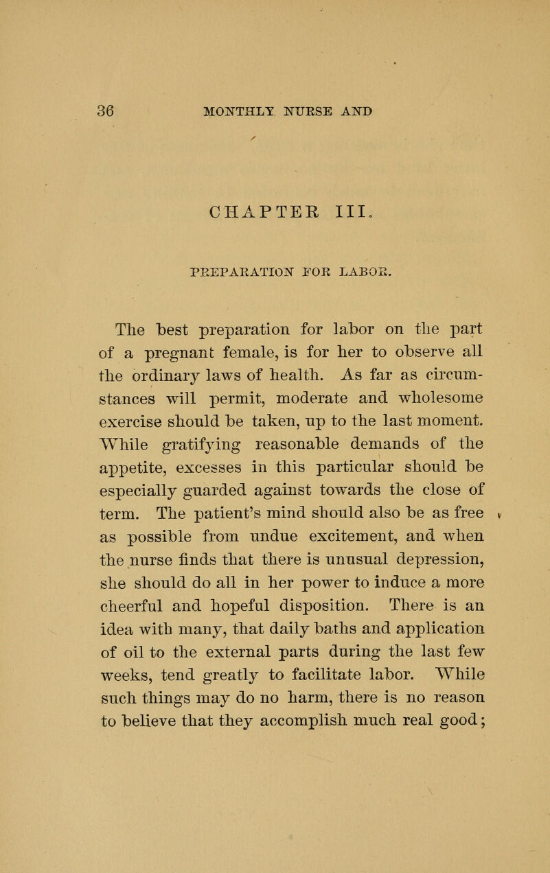 CHAPTER III. PEEPAEATIOK FOR LABOE. Tlie best preparation for labor on tlie part of a pregnant female, is for her to observe all tlie ordinary laws of health. As far as circum- stances will permit, moderate and wholesome exercise should be taken, up to the last moment. While gratifying reasonable demands of the appetite, excesses in this particular should be especially guarded against towards the close of term. The patient's mind should also be as free as possible from undue excitement, and when the nurse finds that there is unusual depression, she should do all in her power to induce a more cheerful and hopeful disposition. There is an idea with many, that daily baths and application of oil to the external parts during the last few weeks, tend greatly to facilitate labor. While such things may do no harm, there is no reason to believe that they accomplish much real good;