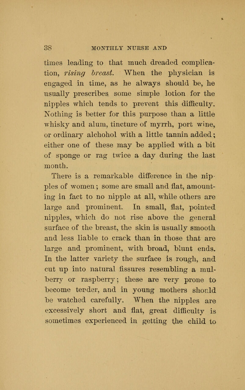 times leading to that much dreaded complica- tion, rising breast. When the physician is engaged in time, as he always should be, he nsually prescribes some simple lotion for the nipples which tends to prevent this difficulty. ]^othing is better for this purpose than a little whisky and alum, tincture of myrrh, port wine, or ordinary alchohol with a little tannin added; either one of these may be applied with a bit of sponge or rag twice a day during the last month. There is a remarkable difference in the nip- ples of women; some are small and flat, amount- ing in fact to no nipple at all, while others are large and prominent. In small, flat, pointed nipples, which do not rise above the general surface of the breast, the skin is usually smooth and less liable to crack than in those that are large and prominent, with broad, blunt ends. In the latter variety the surface is rough, and cut up into natural fissures resembling a mul- berry or raspberry; these are very prone to become tender, and in young mothers should be watched carefully. When the nipples are excessively short and flat, great difficulty is sometimes experienced in getting the child to