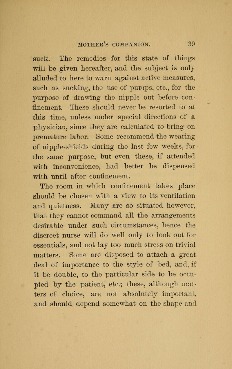 suck. The remedies for tliis state of tilings will be given hereafter, and the subject is only alluded to here to warn against active measures, such as sucking, the use of pumps, etc., for the purpose of drawing the nipple out before con- finement. These should never be resorted to at this time, unless under special directions of a physician, since they are calculated to bring on premature labor. Some recommend the wearing of nipple-shields during the last few weeks, for the same purpose, but even these, if attended with inconvenience, had better be dispensed with until after confinement. The room in which confinement takes place should be chosen with a view to its ventilation and quietness. Many are so situated however, that they cannot command all the arrangements desirable under such circumstances, hence the discreet nurse will do well only to look out for essentials, and not lay too much stress on trivial matters. Some are disposed to attach a great deal of importance to the style of bed, and, if it be double, to the particular side to be occu- pied by the patient, etc.; these, although mat- ters of choice, are not absolutely important, and should depend somewhat on the shape and