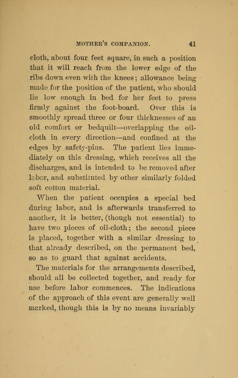 cloth, about four feet square, in such a i^osition that it will reach from the lower edge of the ribs down even with the knees: allowance beino: made for the position of tlie patient, who should lie low enough in bed for hfer feet to press firmly against the foot-board. Over this is smoothly spread three or four thicknesses of an old comfort or bedquilt—overlapping the oil- cloth in every direction—and confined at the edges by safety-pins. The patient lies imme- diately on this dressing, which receives all the discharges, and is intended to be removed after labor, and substituted by other similarly folded soft cotton material. When the patient occupies a special bed during labor, and is afterwards transferred to another, it is better, (though not essential) to have two pieces of oil-cloth; the second piece is placed, together with a similar dressing to that already described, on the permanent bed, so as to guard that against accidents. The materials for the arrangements described, should all be collected together, and ready for use before labor commences. The indications of the approach of this event are generally well marked, though this is by no means invariably