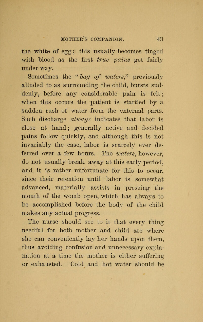 the white of egg; this usually becomes tinged with blood as the first true pains get fairly under way. Sometimes the '' hag of waters^^'^ previously alluded to as surrounding the child, bursts sud- denly, before any considerable pain is felt; when this occurs the patient is startled by a sudden rush of water from the external parts. Such discharge always indicates that labor is close at hand; generally active and decided pains follow quickly, and although this is not invariably the case, labor is scarcely ever de- ferred over a few hours. The loaters^ however, do not usually break away at this early period, and it is rather unfortunate for this to occur, since their retention until labor is somewhat advanced, materially assists in pressing the mouth of the womb open, which has always to be accomplished before the body of the child makes any actual progress. The nurse should see to it that every thing needful for both mother and child are where she can conveniently lay her hands upon them, thus avoiding confusion and unnecessary expla- nation at a time the mother is either suffering or exhausted. Cold and hot water should be