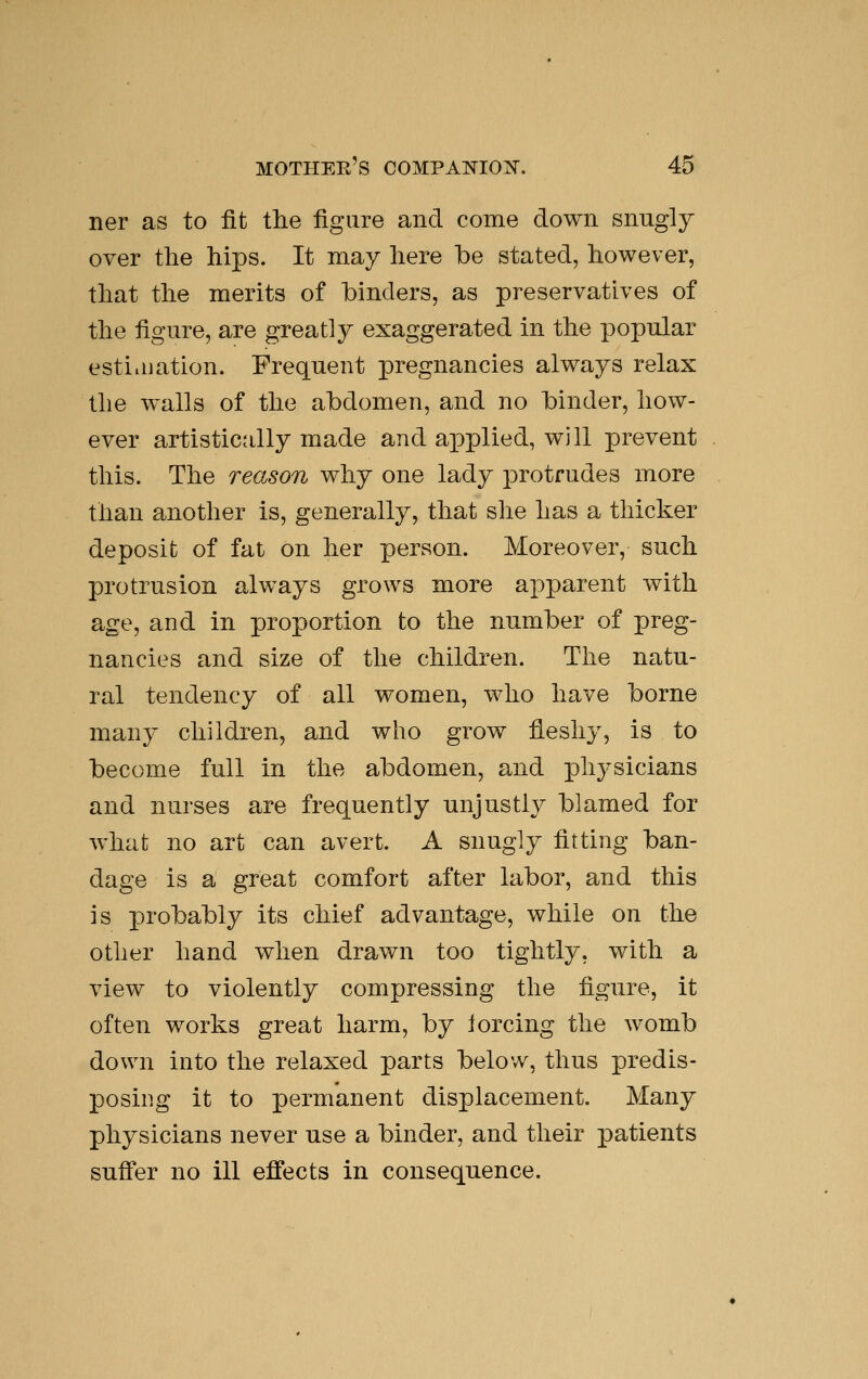 ner as to fit the figure and come down snngly over the hips. It may here be stated, however, that the merits of binders, as preservatives of the figure, are greatly exaggerated in the popular esti.nation. Frequent pregnancies always relax the walls of the abdomen, and no binder, how- ever artistically made and applied, will prevent this. The reason why one lady protrudes more than another is, generally, that she has a thicker deposit of fat on her person. Moreover, such protrusion always grows more apparent with age, and in proportion to the number of preg- nancies and size of the children. The natu- ral tendency of all women, who have borne many children, and who grow fleshy, is to become full in the abdomen, and physicians and nurses are frequently unjustly blamed for what no art can avert. A snugly fitting ban- dage is a great comfort after labor, and this is probably its chief advantage, while on the other hand when drawn too tightly, with a view to violently compressing the figure, it often works great harm, by iorcing the womb down into the relaxed parts below, thus predis- posing it to permanent displacement. Many physicians never use a binder, and their patients suff'er no ill effects in consequence.