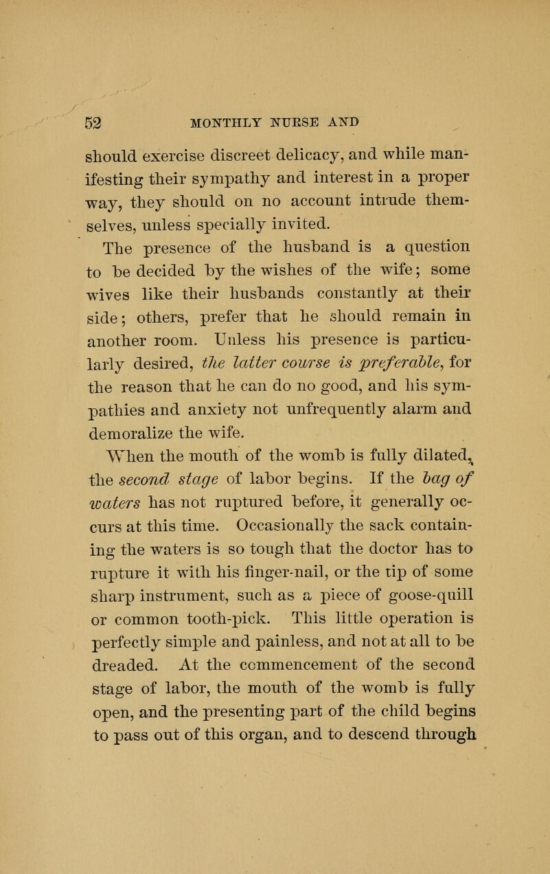 should exercise discreet delicacy, and while man- ifesting their sympathy and interest in a proper way, they should on no account intrude them- selves, unless specially invited. The presence of the husband is a question to be decided by the wishes of the wife; some wives like their husbands constantly at their side; others, prefer that he should remain in another room. Unless his presence is particu- larly desired, tlie latter course is preferable^ for the reason that he can do no good, and his sym- pathies and anxiety not unfrequently alarm and demoralize the wife. When the mouth of the womb is fully dilated,^ the second stage of labor begins. If the hag of loaters has not ruptured before, it generally oc- curs at this time. Occasionally the sack contain- ing the waters is so tough that the doctor has to rupture it with his finger-nail, or the tip of some sharp instrument, such as a piece of goose-quill or common tooth-pick. This little operation is perfectly simple and painless, and not at all to be dreaded. At the commencement of the second stage of labor, the mouth of the womb is fully open, and the presenting part of the child begins to pass out of this organ, and to descend through