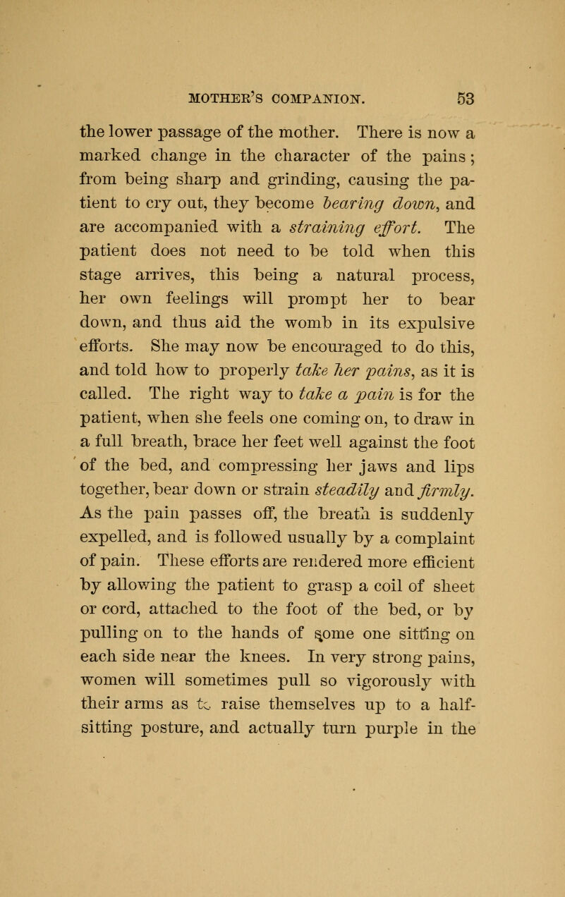 the lower passage of tlie mother. There is now a marked change in the character of the pains; from being sharp and grinding, causing the pa- tient to cry out, they become hearing down^ and are accompanied with a straining effort. The patient does not need to be told when this stage arrives, this being a natural process, her own feelings will prompt her to bear down, and thus aid the womb in its expulsive efforts. She may now be encouraged to do this, and told how to j^roperly take lier pains^ as it is called. The right way to take a pain is for the patient, when she feels one coming on, to draw in a full breath, brace her feet well against the foot of the bed, and compressing her jaws and lips together, bear down or strain steadily SLXidi firmly. As the pain passes off, the breath is suddenly expelled, and is followed usually by a complaint of pain. These efforts are rendered more efficient by allowing the patient to grasp a coil of sheet or cord, attached to the foot of the bed, or by pulling on to the hands of ^ome one sitting on each side near the knees. In very strong pains, women will sometimes pull so vigorously with their arms as to raise themselves up to a half- sitting posture, and actually turn purple in the