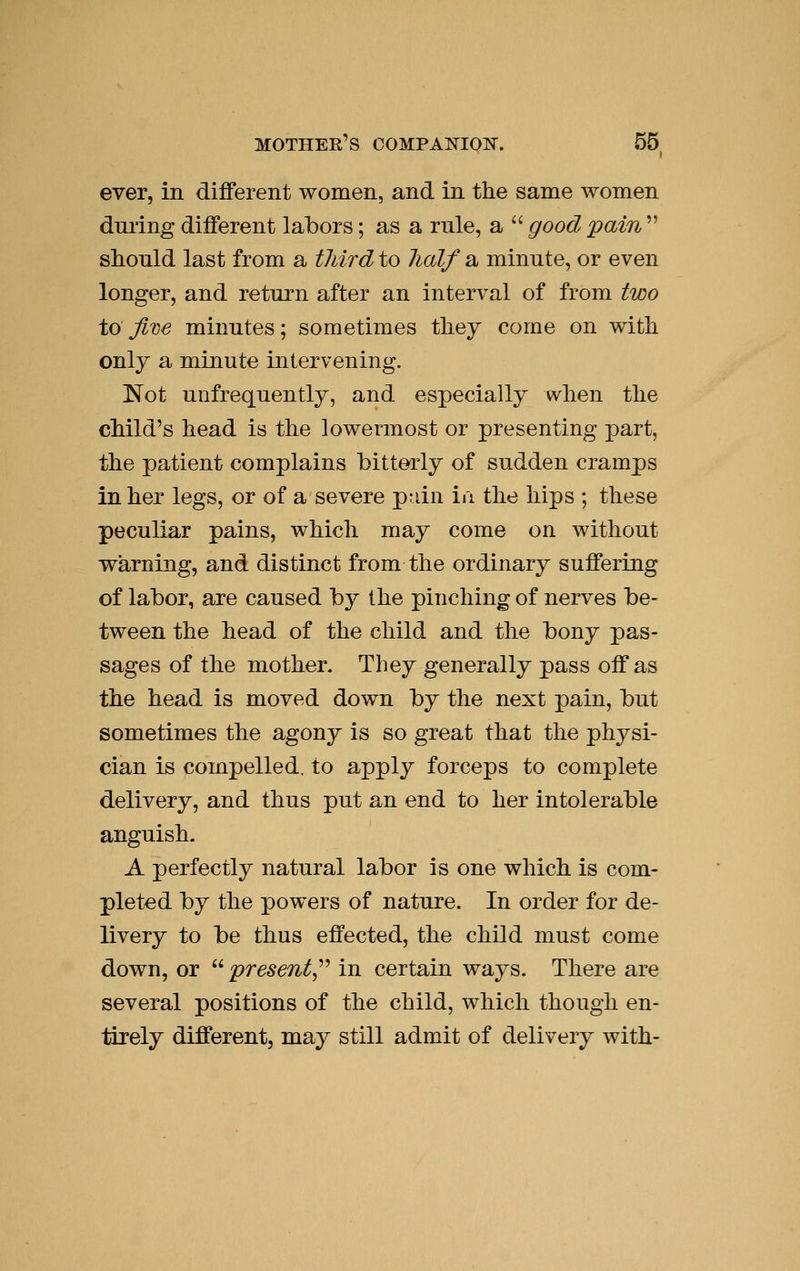 ever, in diflferent women, and in the same women dnring different labors; as a rule, a  good pain  should last from a third to half a minute, or even longer, and return after an interval of from two to Jive minutes; sometimes they come on with only a minute intervening. Not unfrequentlj, and especially when the child's head is the lowermost or presenting part, the patient complains bitterly of sudden cramps in her legs, or of a severe p-dn in the hips ; these peculiar pains, which may come on without warning, and distinct from the ordinary suffering of labor, are caused by the pinching of nerves be- tween the head of the child and the bony pas- sages of the mother. They generally pass off as the head is moved down by the next pain, but sometimes the agony is so great that the physi- cian is compelled, to apply forceps to complete delivery, and thus put an end to her intolerable anguish. A perfectly natural labor is one which is com- pleted by the powers of nature. In order for de- livery to be thus effected, the child must come down, or  present,^'' in certain ways. There are several positions of the child, which though en- tirely different, may still admit of delivery with-
