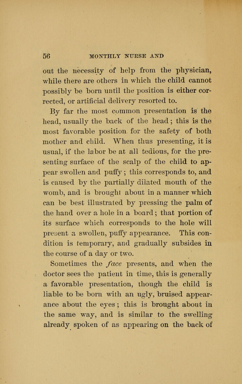 out the necessity of help from the physician, while there are others in which the child cannot possibly he horn until the position is either cor- rected, or artificial delivery resorted to. By far the most common presentation is the head, usually the back of the head; this is the most favorable position for the safety of both mother and child. When thus presenting, it is usual, if the labor be at all tedious, for the pre- senting surface of the scalp of the child to ap- pear swollen and puffy ; this corresponds to, and is caused by the partially dilated mouth of the womb, and is brought about in a manner which can be best illustrated by pressing the palm of the hand over a hole in a board ; that portion of its surface which corresponds to the hole will present a swollen, puff}^ appearance. This con- dition is temporary, and gradually subsides in the course of a day or two. Sometimes the face presents, and when the doctor sees the patient in time, this is generally a favorable presentation, tliough the child is liable to be born with an ugly, bruised appear- ance about the eyes ; this is brought about in the same way, and is similar to the swelling already spoken of as appearing on the back of