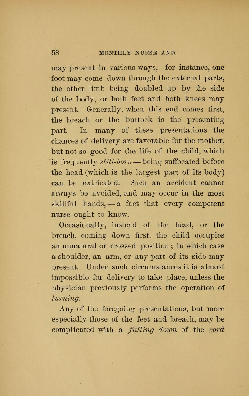 may present in various ways,—for instance, one foot may come down tlirongh tlie external parts, the other limb being doubled up by the side of the body, or both feet and both knees may present. Grenerally, when this end comes first, the breach or the buttock is the presenting part. In many of these presentations the chances of delivery are favorable for the mother, but not so good for the life of the child, which is frequently still-l)orn — being suffocated before the head (which is the largest part of its body) can be extricated. Such an accident cannot always be avoided, and may occur in the most skillful hands, — a fact that every competent nurse ought to know. Occasionally, instead of the head, or the breach, coming down first, the child occupies an unnatural or crossed position ; in which case a shoulder, an arm, or any part of its side may present. Under such circumstances it is almost impossible for delivery to take place, unless the physician previously performs the operation of turning. Any of the foregoing presentations, but more especially those of the feet and breach, may be complicated with a falling down of the cord