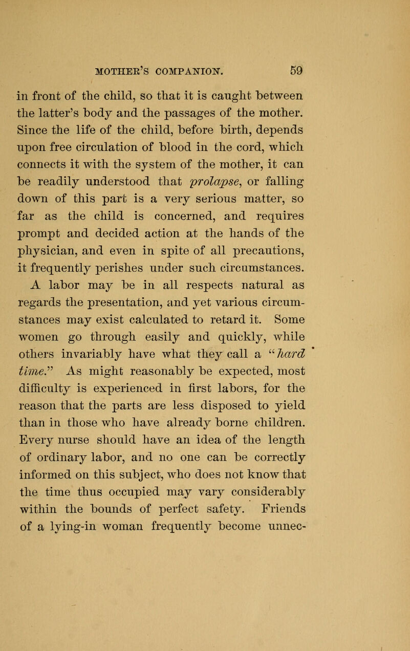 in front of tlie child, so that it is caught between the latter's body and the passages of the mother. Since the life of the child, before birth, depends npon free circulation of blood in the cord, which connects it with the system of the mother, it can be readily understood that prolapse, or falling down of this part is a very serious matter, so far as the child is concerned, and requires prompt and decided action at the hands of the physician, and even in spite of all precautions, it frequently perishes under such circumstances. A labor may be in all respects natural as regards the presentation, and yet various circum- stances may exist calculated to retard it. Some women go through easily and quickly, while others invariably have what they call a  hard timey As might reasonably be expected, most difficulty is experienced in first labors, for the reason that the parts are less disposed to yield than in those who have already borne children. Every nurse should have an idea of the length of ordinary labor, and no one can be correctly informed on this subject, who does not know that the time thus occupied may vary considerably within the bounds of perfect safety. Friends of a lying-in woman frequently become unnec-