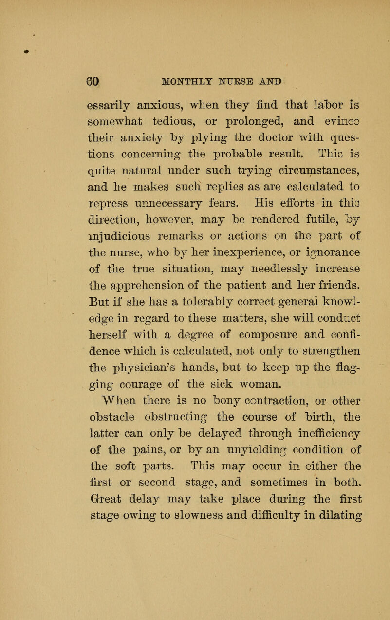 essarily anxious, when they find that labor is somewhat tedious, or prolonged, and evinco their anxiety hy plying the doctor with ques- tions concerning the probable result. Thic is quite natural under such trying circumstances, and he makes such replies as are calculated to repress unnecessary fears. His efforts in thia direction, however, may be rendered futile, by injudicious remarks or actions on the part of the nurse, who by her inexperience, or ir^norance of the true situation, may needlessly increase the apprehension of the patient and her friends. But if she has a tolerably correct general knowl- edge in regard to these matters, she will conduct herself with a degree of composure and confi- dence which is ca,lculated, not only to strengthen the physician's hands, but to keep up the flag- ging courage of the sick woman. When there is no bony contraction, or other obstacle obstructing the course of birth, the latter can only be delayed through inefiiciency of the pains, or by an unyielding condition of the soft parts. This may occur in cither the first or second stage, and sometimes in both. Great delay may take place during the first stage owing to slowness and difiiculty in dilating