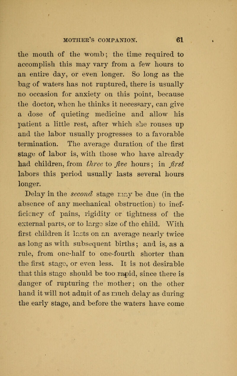 tlie moutli of tlie womb; the time required to accomplish this may vary from a few hours to an entire day, or even longer. So long as the Ibag of waters has not ruptured, there is usually no occasion for anxiety on this point, because the doctor, when he thinks it necessary, can give a dose of quieting medicine and allow his patient a little rest, after which she rouses up and the labor usually progresses to a favorable termination. The average duration of the first stage of labor is, with those w^ho have already had children, from three to fii^e hours; in first labors this period usually lasts several hours longer. Delay in the second stage rir.y be due (in the absence of any mechanical obstruction) to inef- ficiency of pains, rigidity or tightness of the external parts, or to largo size of the child. With first children it lacts on an average nearly twice as long as with subsequent births; and is, as a rule, from one-half to one-fourth shorter than the first stage, or even less. It is not desirable that this stage should be too ra^id, since there is danger of rupturing the mother; on the other hand it will not admit of as much delay as during the early stage, and before the waters have come