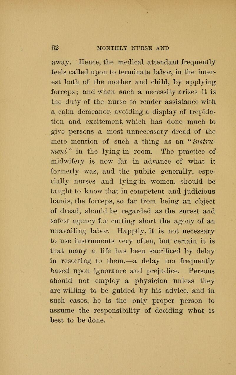 away. Hence, tlie medical attendant frequently feels called upon to terminate labor, in the inter- est botli of the mother and child, by applying forceps; and when such a necessity arises it is the duty of the nurse to render assistance with a calm demeanor, avoiding a display of trepida- tion and excitement, which has done much to give persons a most unnecessary dread of the mere mention of such a thirjg as an ^Hnstru- menV^ in the lying-in room. The practice of midwifery is now far in advance of what it formerly was, and the public generally, espe- cially nurses and lying-in women, should be taught to know that in competent and judicious hands, the forceps, so far from being an object of dread, should be regarded as the surest and safest agency f. )r cutting short the agony of an unavailing labor. Happily, it is not necessary to use instruments very often, but certain it is that many a life has been sacrificed by delay in resorting to them,—a delay too frequently based upon ignorance and prejudice. Persons should not employ a physician unless they are willing to be guided by his advice, a.nd in such cases, he is the only proper person to assume the responsibility of deciding what is best to be done.