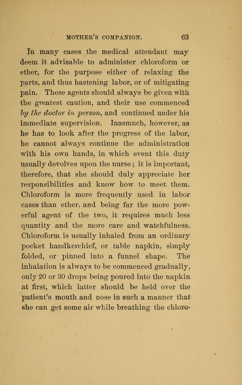 In many cases the medical attendant may- deem it advisable to administer cMoroform or ether, for the purpose either of relaxing the parts, and thus hastening labor, or of mitigating pain. These agents should always be given with the greatest caution, and their use commenced hy the doctor in person^ and continued under his immediate supervision. Inasmuch, however, as he has to look after the progress of the labor, he cannot always continue the administration with his own hands, in which event this duty usually devolves upon the nurse ; it is important, therefore, that she should duly appreciate her responsibilities and know how to meet them. Chloroform is more frequently used in labor cases than ether, and being far the more pow- erful agent of the two, it requires much less quantity and the more care and watchfulness. Chloroform is iisually inhaled from an ordinary pocket handkerchief, or table napkin, simply folded, or pinned into a funnel shape. The inhalation is always to be commenced gradually, only 20 or 30 drops being poured into the napkin at first, which latter should be held over the patient's mouth and nose in snch a manner that she can get some air while breathing the chloro-