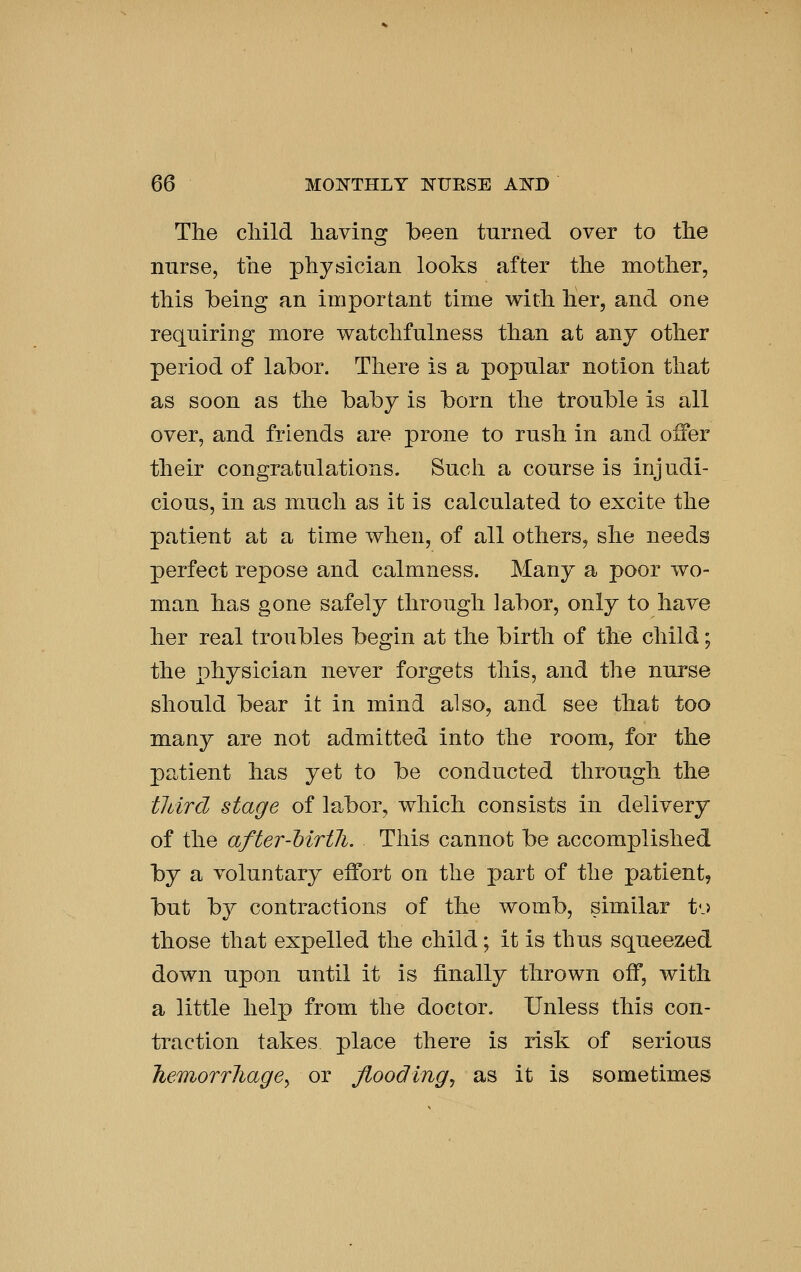 The cliild liavins: been turned over to the nurse, the physician looks after the mother, this being an important time with her, and one requiring more watchfulness than at anj other period of labor. There is a popular notion that as soon as the baby is born the trouble is all over, and friends are prone to rush in and offer their congratulations. Such a course is injudi- cious, in as much as it is calculated to excite the patient at a time when, of all others, she needs perfect repose and calmness. Many a poor wo- man has gone safely through labor, only to have her real troubles begin at the birth of the child; the physician never forgets this, and the nurse should bear it in mind also, and see that too many are not admitted into the room, for the patient has yet to be conducted through the tJdrd stage of labor, which consists in delivery of the after-Mrtli. This cannot be accomplished by a voluntary effort on the part of the patient, but by contractions of the womb, similar t-j those that expelled the child; it is thus squeezed down upon until it is finally thrown off, with a little help from the doctor. Unless this con- traction takes place there is risk of serious Tie-Tnorrliagey or flooding^ as it is sometimes