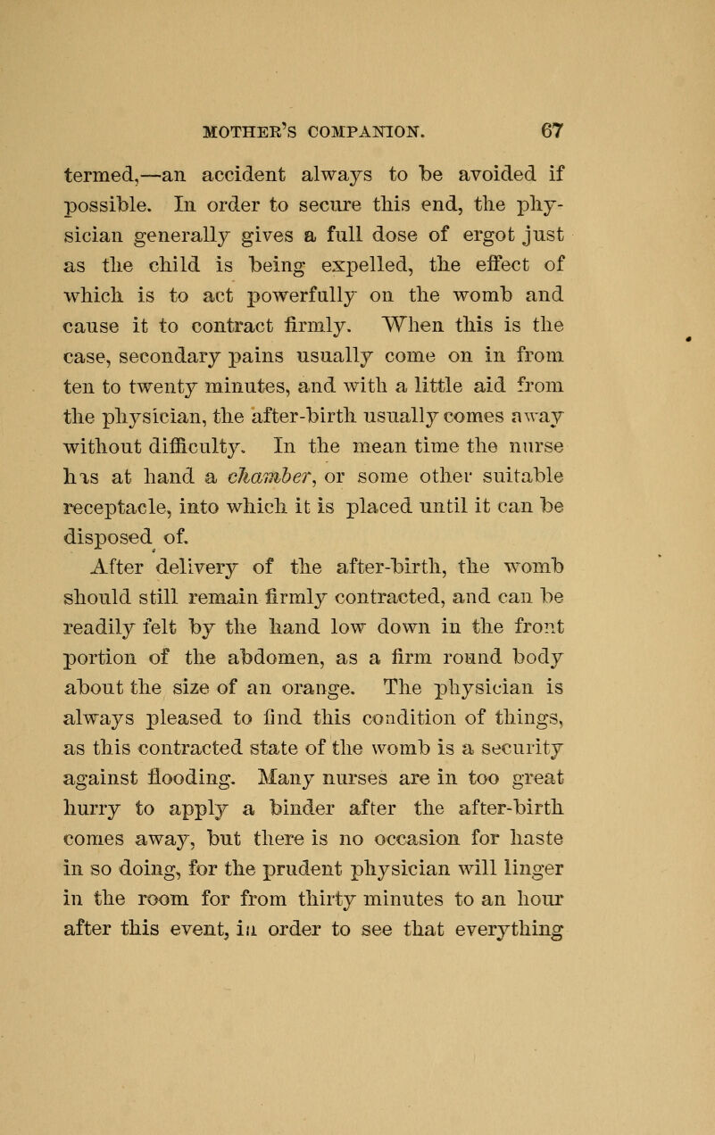 termed,—an accident always to be avoided if possible. In order to secure this end, tlie pliy- sician generally gives a full dose of ergot just as tlie child is being expelled, the effect of which is to act powerfully on the womb and cause it to contract firmly. When this is the case, secondary pains usually come on in from ten to twenty minutes, and with a little aid from the physician, the after-birth usually comes away without difficulty. In the mean time the nurse has at hand a cliaviber, or some other suitable receptacle, into which it is placed until it can be disposed of. After delivery of the after-birth, the -womb should still remain firmly contracted, and can be readily felt by the hand low down in the front portion of the abdomen, as a firm round body about the size of an orange. The physician is always pleased to find this condition of things, as this contracted state of the womb is a security against flooding. Many nurses are in too great hurry to apply a binder after the after-birth comes away, but there is no occasion for haste in so doing, for the prudent physician will linger in the room for from thirty minutes to an hour after this event, iu order to see that everything